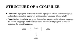 STRUCTURE OF A COMPILER
? Definition: A program that accept as input a program text in a certain language
and produces as output a program text in another language (Grune et all)
? Compiler is a translator program that reads a program written in one language -
the source language- and translates it into an equivalent program in another
language-the target language.
 