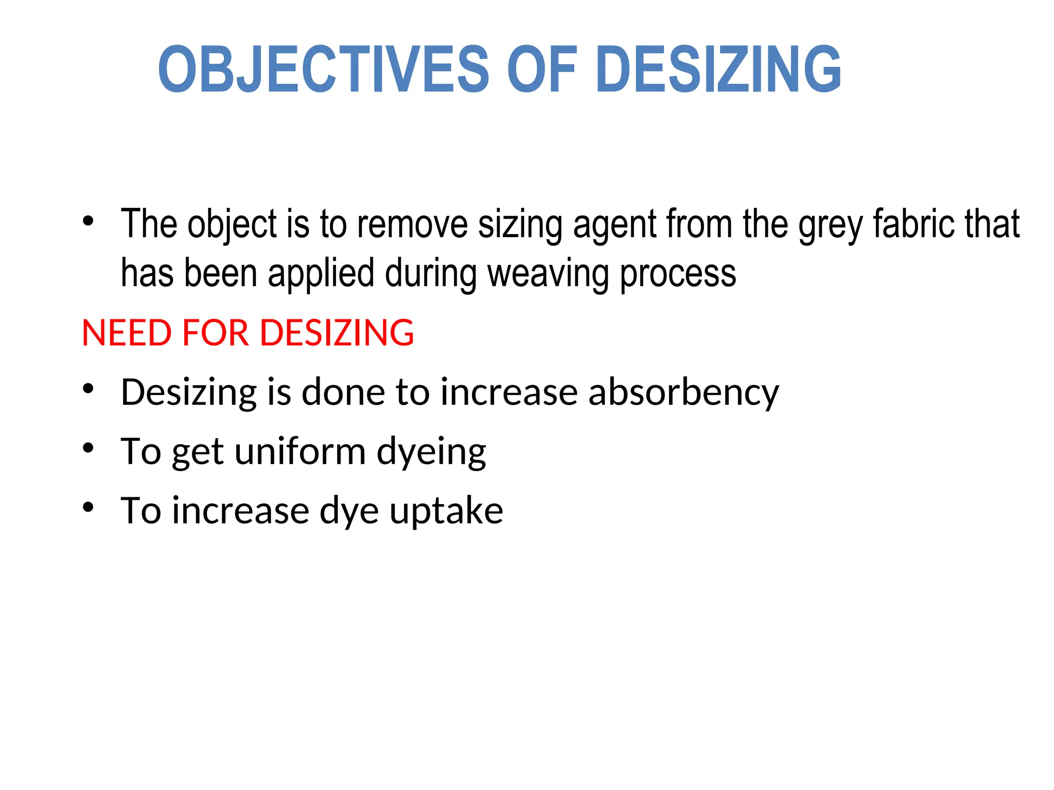 OBJECTIVES OF DESIZING
• The object is to remove sizing agent from the grey fabric that
has been applied during weaving process
NEED FOR DESIZING
• Desizing is done to increase absorbency
• To get uniform dyeing
• To increase dye uptake
 
