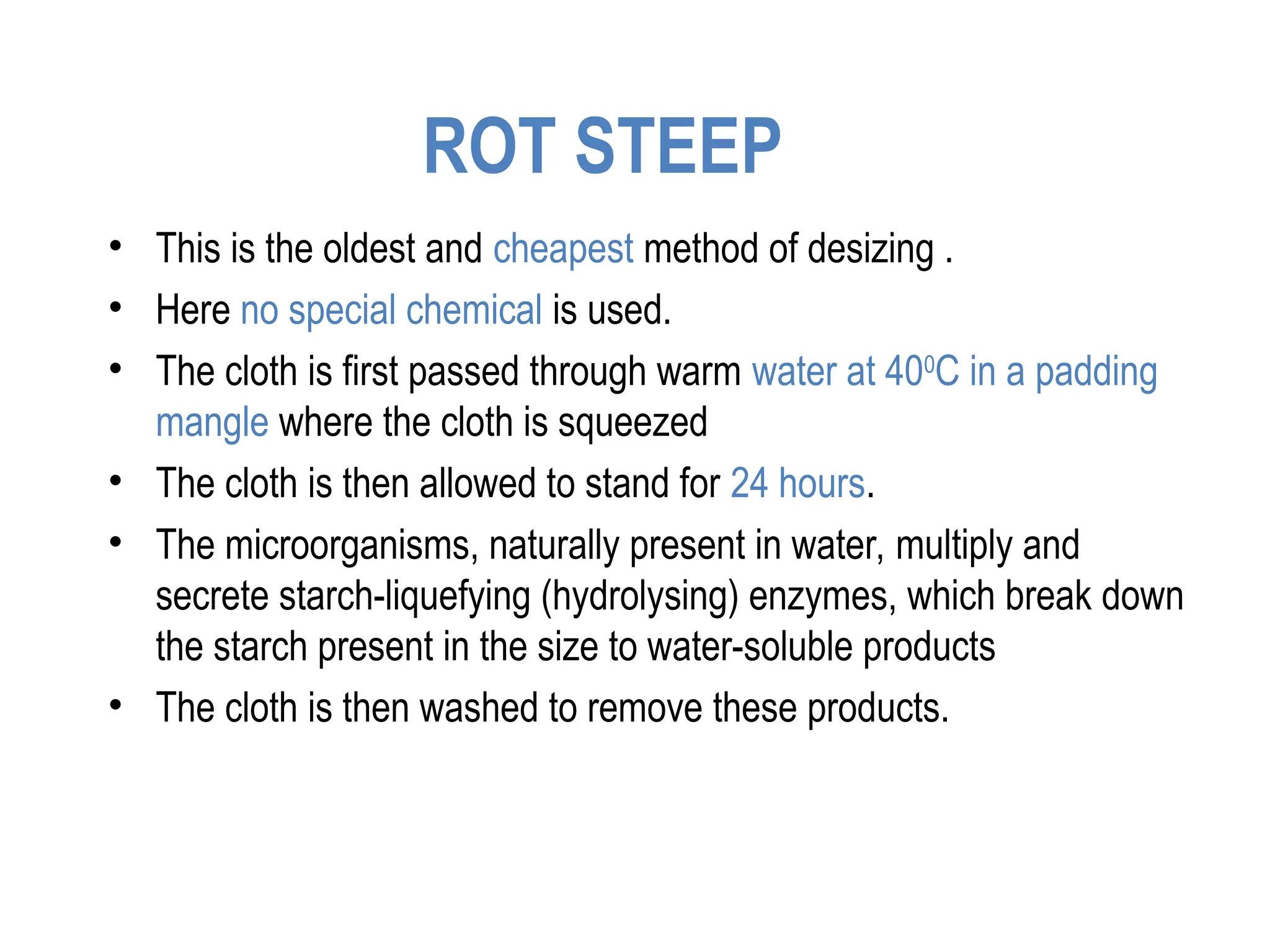 ROT STEEP
• This is the oldest and cheapest method of desizing .
• Here no special chemical is used.
• The cloth is first passed through warm water at 400
C in a padding
mangle where the cloth is squeezed
• The cloth is then allowed to stand for 24 hours.
• The microorganisms, naturally present in water, multiply and
secrete starch-liquefying (hydrolysing) enzymes, which break down
the starch present in the size to water-soluble products
• The cloth is then washed to remove these products.
 