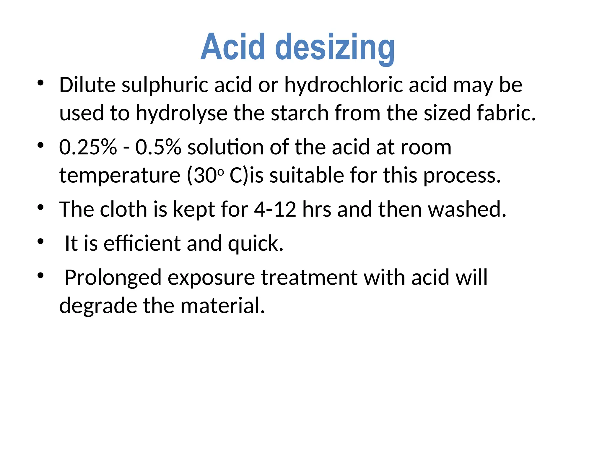 Acid desizing
• Dilute sulphuric acid or hydrochloric acid may be
used to hydrolyse the starch from the sized fabric.
• 0.25% - 0.5% solution of the acid at room
temperature (30o
C)is suitable for this process.
• The cloth is kept for 4-12 hrs and then washed.
• It is efficient and quick.
• Prolonged exposure treatment with acid will
degrade the material.
 