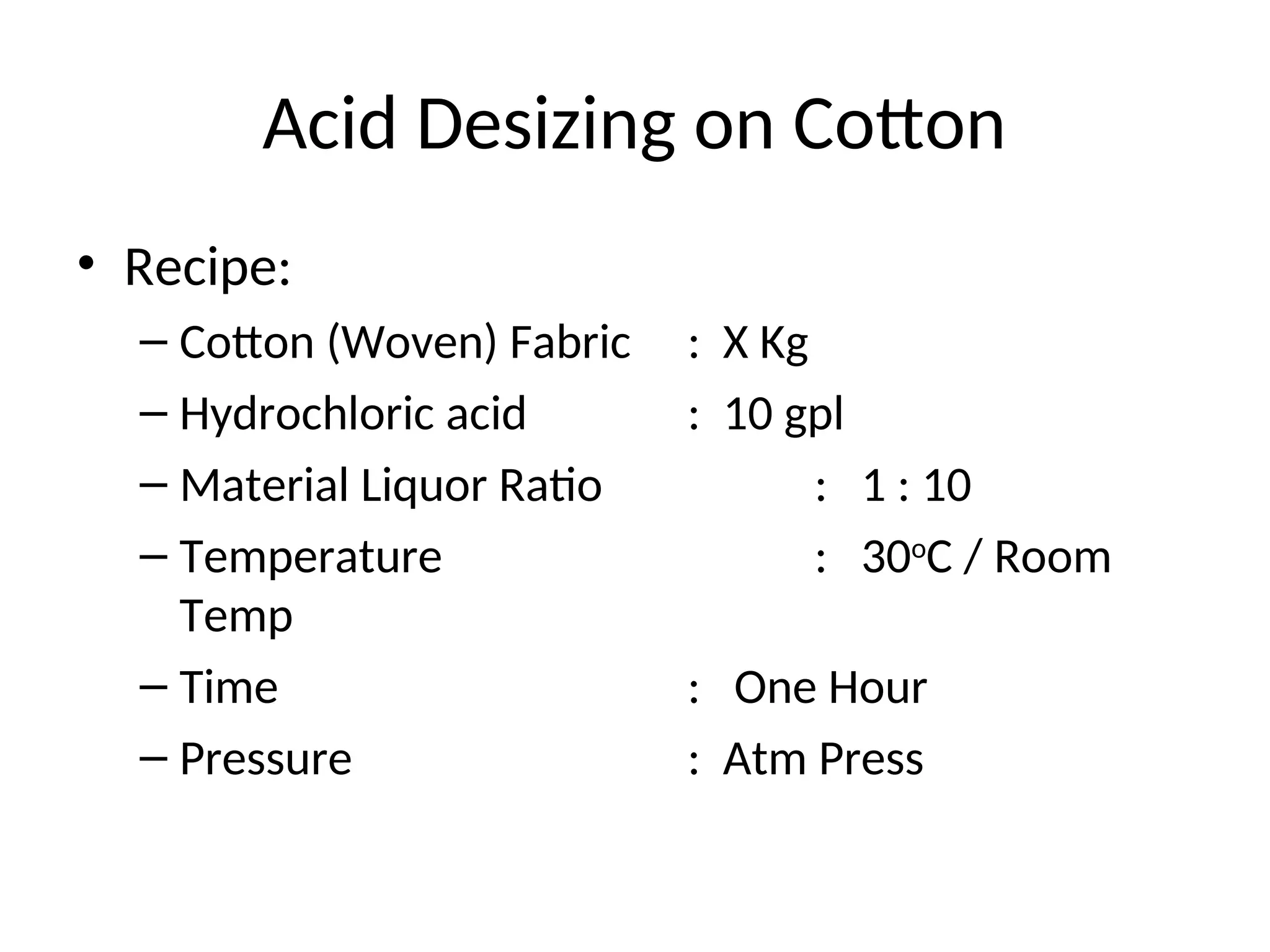 Acid Desizing on Cotton
• Recipe:
– Cotton (Woven) Fabric : X Kg
– Hydrochloric acid : 10 gpl
– Material Liquor Ratio : 1 : 10
– Temperature : 30o
C / Room
Temp
– Time : One Hour
– Pressure : Atm Press
 