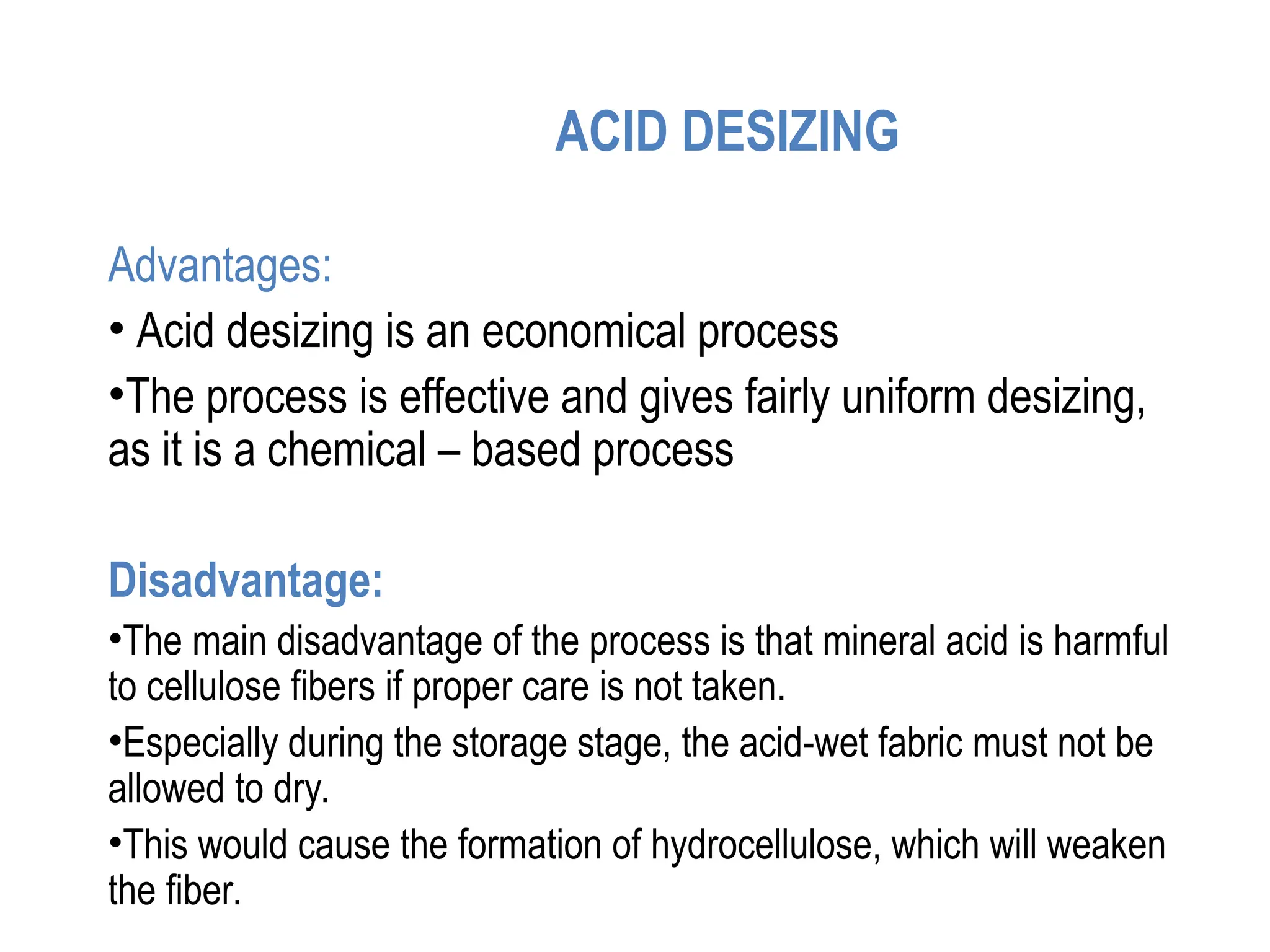 ACID DESIZING
Advantages:
• Acid desizing is an economical process
•The process is effective and gives fairly uniform desizing,
as it is a chemical – based process
Disadvantage:
•The main disadvantage of the process is that mineral acid is harmful
to cellulose fibers if proper care is not taken.
•Especially during the storage stage, the acid-wet fabric must not be
allowed to dry.
•This would cause the formation of hydrocellulose, which will weaken
the fiber.
 