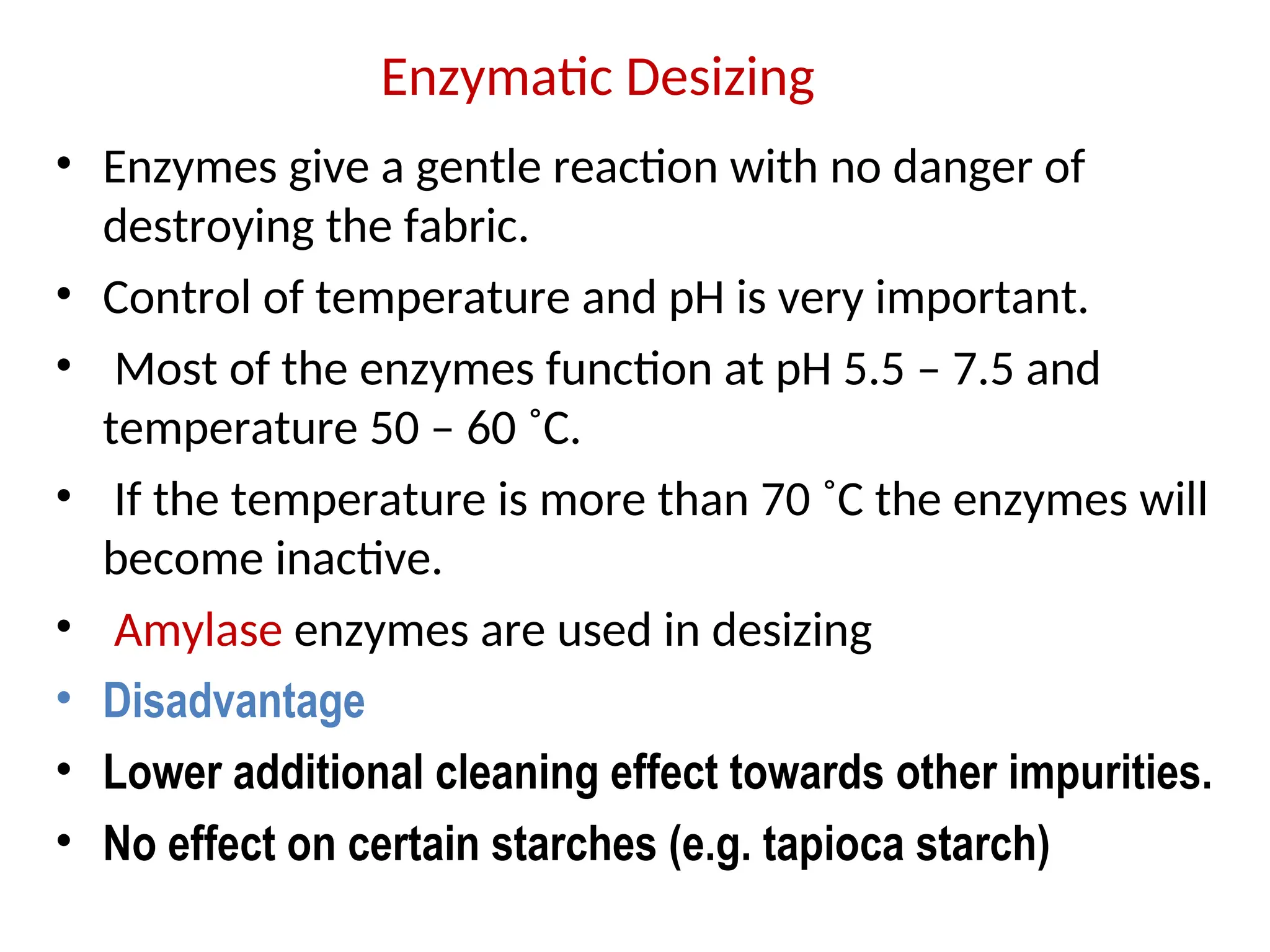 • Enzymes give a gentle reaction with no danger of
destroying the fabric.
• Control of temperature and pH is very important.
• Most of the enzymes function at pH 5.5 – 7.5 and
temperature 50 – 60 ˚C.
• If the temperature is more than 70 ˚C the enzymes will
become inactive.
• Amylase enzymes are used in desizing
• Disadvantage
• Lower additional cleaning effect towards other impurities.
• No effect on certain starches (e.g. tapioca starch)
Enzymatic Desizing
 