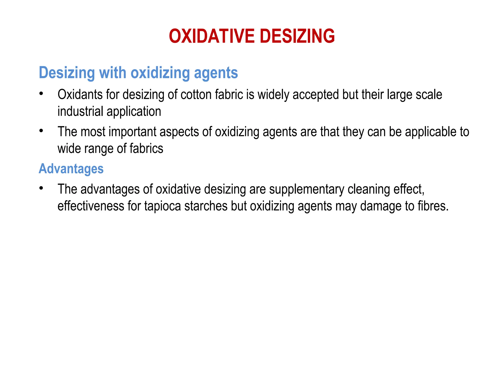 OXIDATIVE DESIZING
Desizing with oxidizing agents
• Oxidants for desizing of cotton fabric is widely accepted but their large scale
industrial application
• The most important aspects of oxidizing agents are that they can be applicable to
wide range of fabrics
Advantages
• The advantages of oxidative desizing are supplementary cleaning effect,
effectiveness for tapioca starches but oxidizing agents may damage to fibres.
 