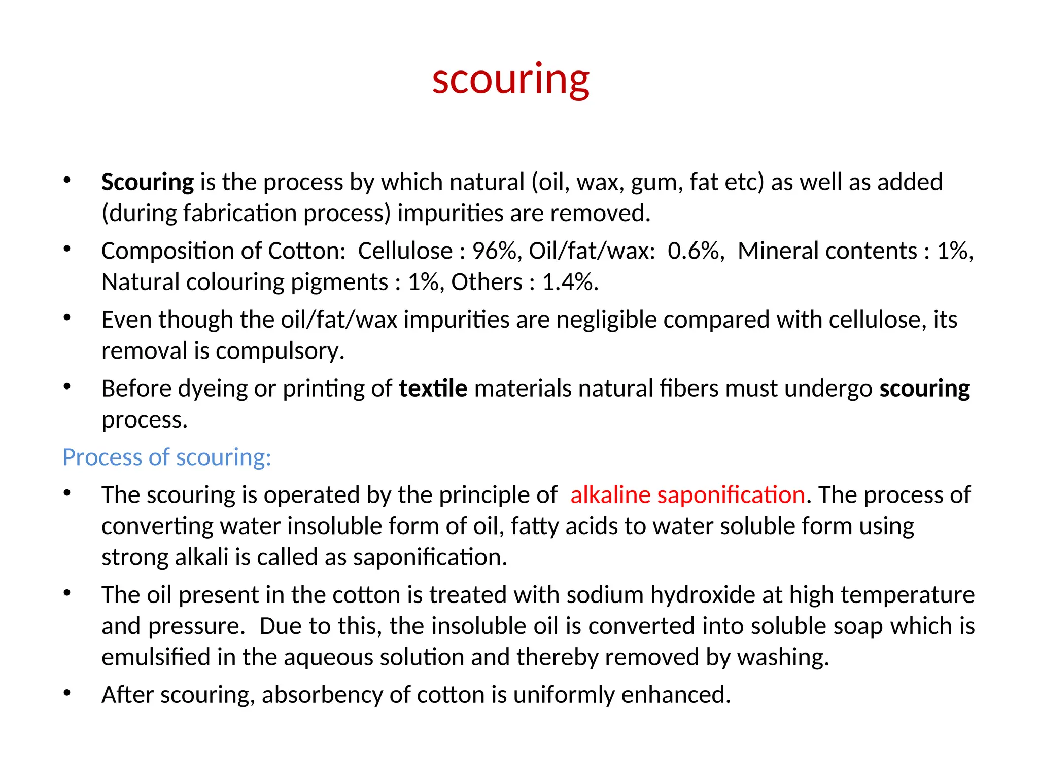 scouring
• Scouring is the process by which natural (oil, wax, gum, fat etc) as well as added
(during fabrication process) impurities are removed.
• Composition of Cotton: Cellulose : 96%, Oil/fat/wax: 0.6%, Mineral contents : 1%,
Natural colouring pigments : 1%, Others : 1.4%.
• Even though the oil/fat/wax impurities are negligible compared with cellulose, its
removal is compulsory.
• Before dyeing or printing of textile materials natural fibers must undergo scouring
process.
Process of scouring:
• The scouring is operated by the principle of alkaline saponification. The process of
converting water insoluble form of oil, fatty acids to water soluble form using
strong alkali is called as saponification.
• The oil present in the cotton is treated with sodium hydroxide at high temperature
and pressure. Due to this, the insoluble oil is converted into soluble soap which is
emulsified in the aqueous solution and thereby removed by washing.
• After scouring, absorbency of cotton is uniformly enhanced.
 