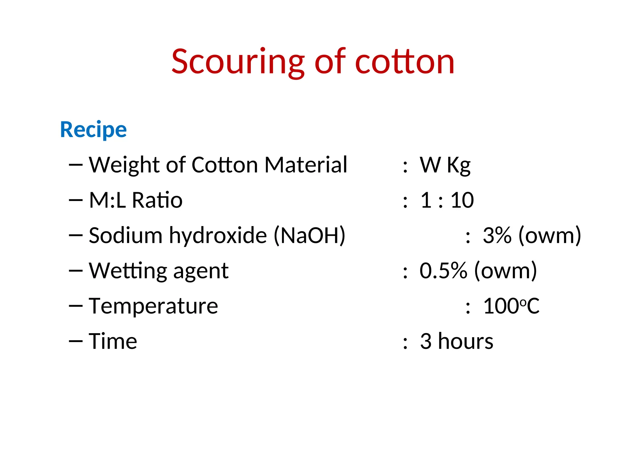 Scouring of cotton
Recipe
– Weight of Cotton Material : W Kg
– M:L Ratio : 1 : 10
– Sodium hydroxide (NaOH) : 3% (owm)
– Wetting agent : 0.5% (owm)
– Temperature : 100o
C
– Time : 3 hours
 