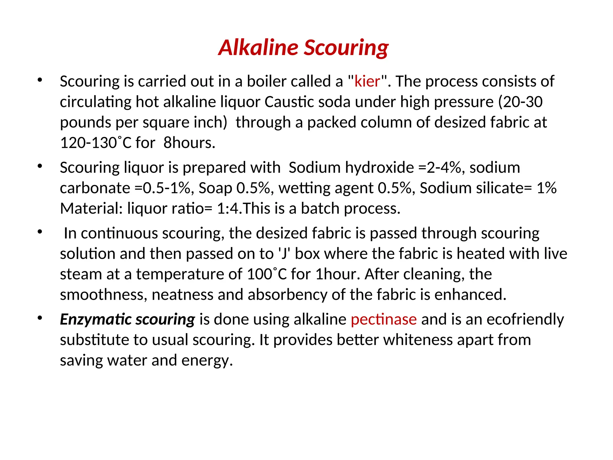 Alkaline Scouring
• Scouring is carried out in a boiler called a "kier". The process consists of
circulating hot alkaline liquor Caustic soda under high pressure (20-30
pounds per square inch) through a packed column of desized fabric at
120-130˚C for 8hours.
• Scouring liquor is prepared with Sodium hydroxide =2-4%, sodium
carbonate =0.5-1%, Soap 0.5%, wetting agent 0.5%, Sodium silicate= 1%
Material: liquor ratio= 1:4.This is a batch process.
• In continuous scouring, the desized fabric is passed through scouring
solution and then passed on to 'J' box where the fabric is heated with live
steam at a temperature of 100˚C for 1hour. After cleaning, the
smoothness, neatness and absorbency of the fabric is enhanced.
• Enzymatic scouring is done using alkaline pectinase and is an ecofriendly
substitute to usual scouring. It provides better whiteness apart from
saving water and energy.
 