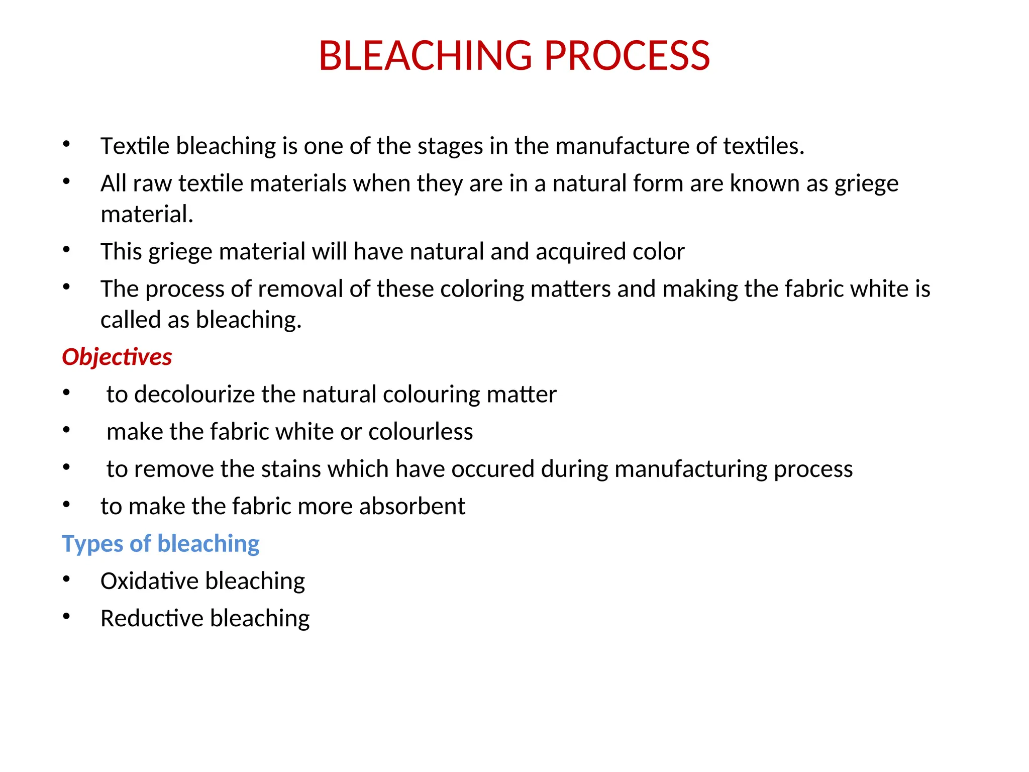 BLEACHING PROCESS
• Textile bleaching is one of the stages in the manufacture of textiles.
• All raw textile materials when they are in a natural form are known as griege
material.
• This griege material will have natural and acquired color
• The process of removal of these coloring matters and making the fabric white is
called as bleaching.
Objectives
• to decolourize the natural colouring matter
• make the fabric white or colourless
• to remove the stains which have occured during manufacturing process
• to make the fabric more absorbent
Types of bleaching
• Oxidative bleaching
• Reductive bleaching
 