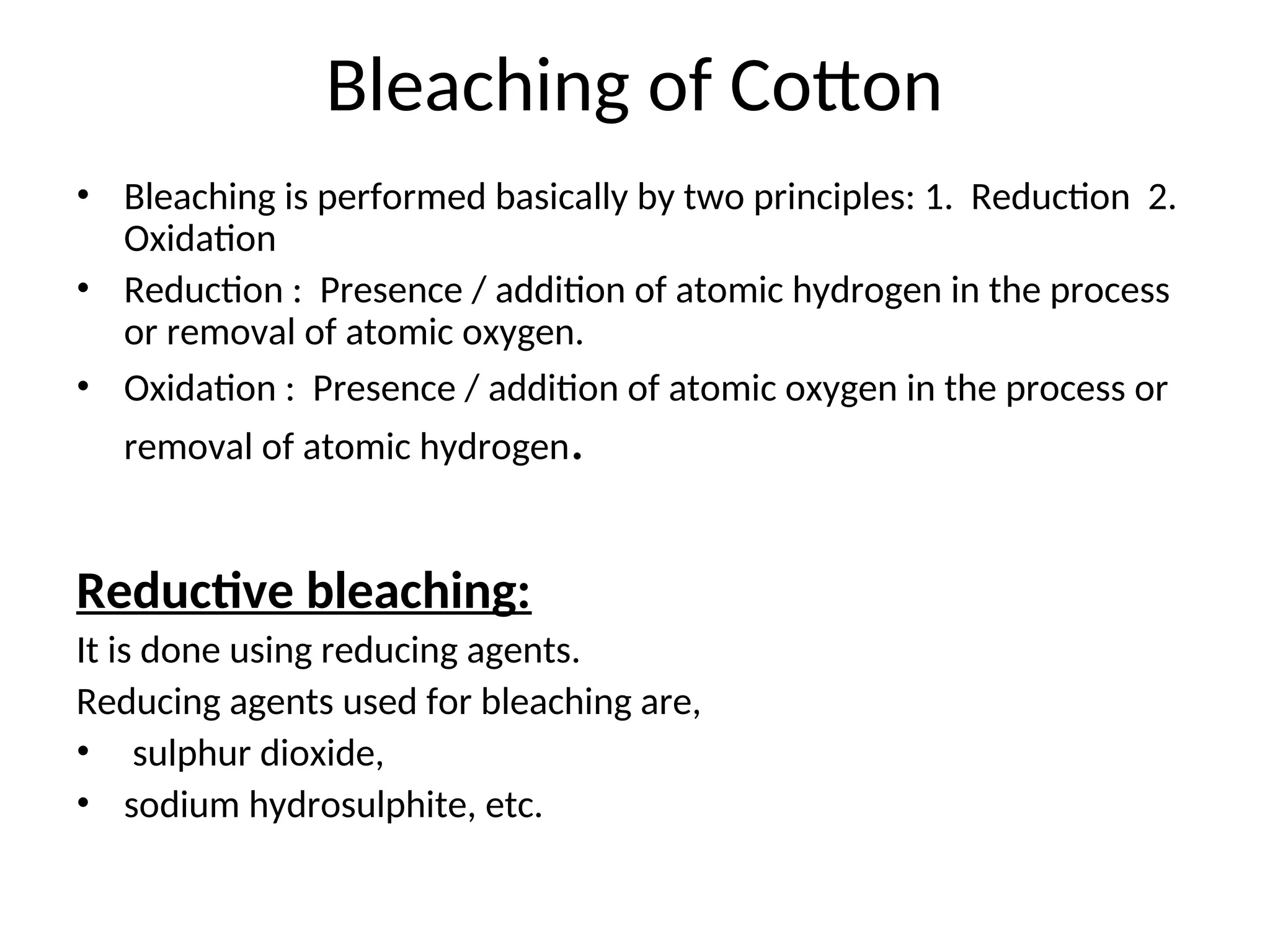 Bleaching of Cotton
• Bleaching is performed basically by two principles: 1. Reduction 2.
Oxidation
• Reduction : Presence / addition of atomic hydrogen in the process
or removal of atomic oxygen.
• Oxidation : Presence / addition of atomic oxygen in the process or
removal of atomic hydrogen.
Reductive bleaching:
It is done using reducing agents.
Reducing agents used for bleaching are,
• sulphur dioxide,
• sodium hydrosulphite, etc.
 