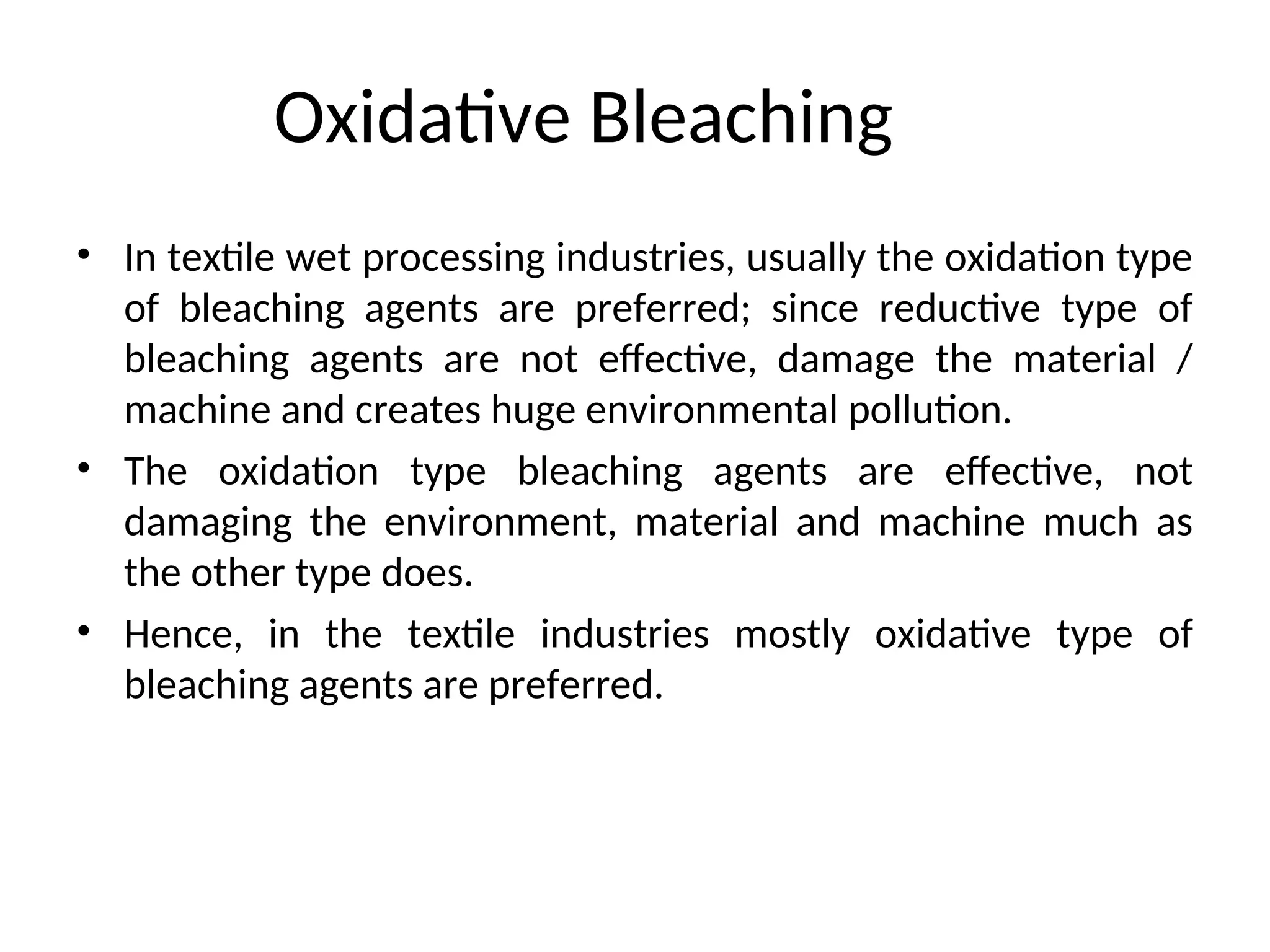 Oxidative Bleaching
• In textile wet processing industries, usually the oxidation type
of bleaching agents are preferred; since reductive type of
bleaching agents are not effective, damage the material /
machine and creates huge environmental pollution.
• The oxidation type bleaching agents are effective, not
damaging the environment, material and machine much as
the other type does.
• Hence, in the textile industries mostly oxidative type of
bleaching agents are preferred.
 