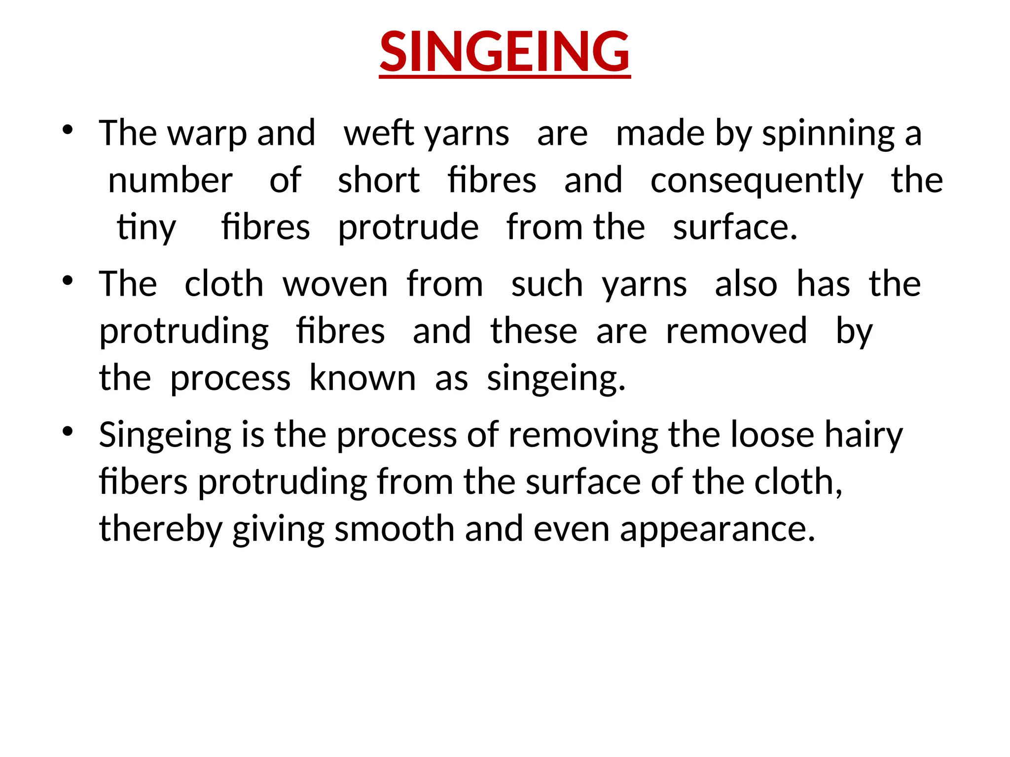SINGEING
• The warp and weft yarns are made by spinning a
number of short fibres and consequently the
tiny fibres protrude from the surface.
• The cloth woven from such yarns also has the
protruding fibres and these are removed by
the process known as singeing.
• Singeing is the process of removing the loose hairy
fibers protruding from the surface of the cloth,
thereby giving smooth and even appearance.
 