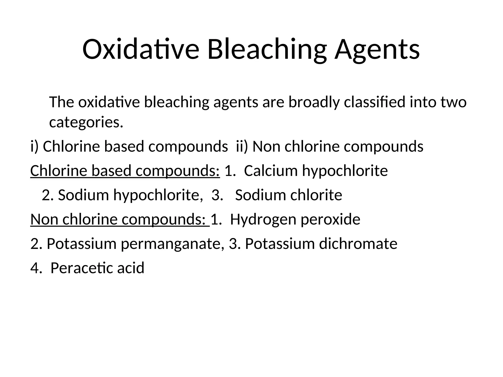 Oxidative Bleaching Agents
The oxidative bleaching agents are broadly classified into two
categories.
i) Chlorine based compounds ii) Non chlorine compounds
Chlorine based compounds: 1. Calcium hypochlorite
2. Sodium hypochlorite, 3. Sodium chlorite
Non chlorine compounds: 1. Hydrogen peroxide
2. Potassium permanganate, 3. Potassium dichromate
4. Peracetic acid
 