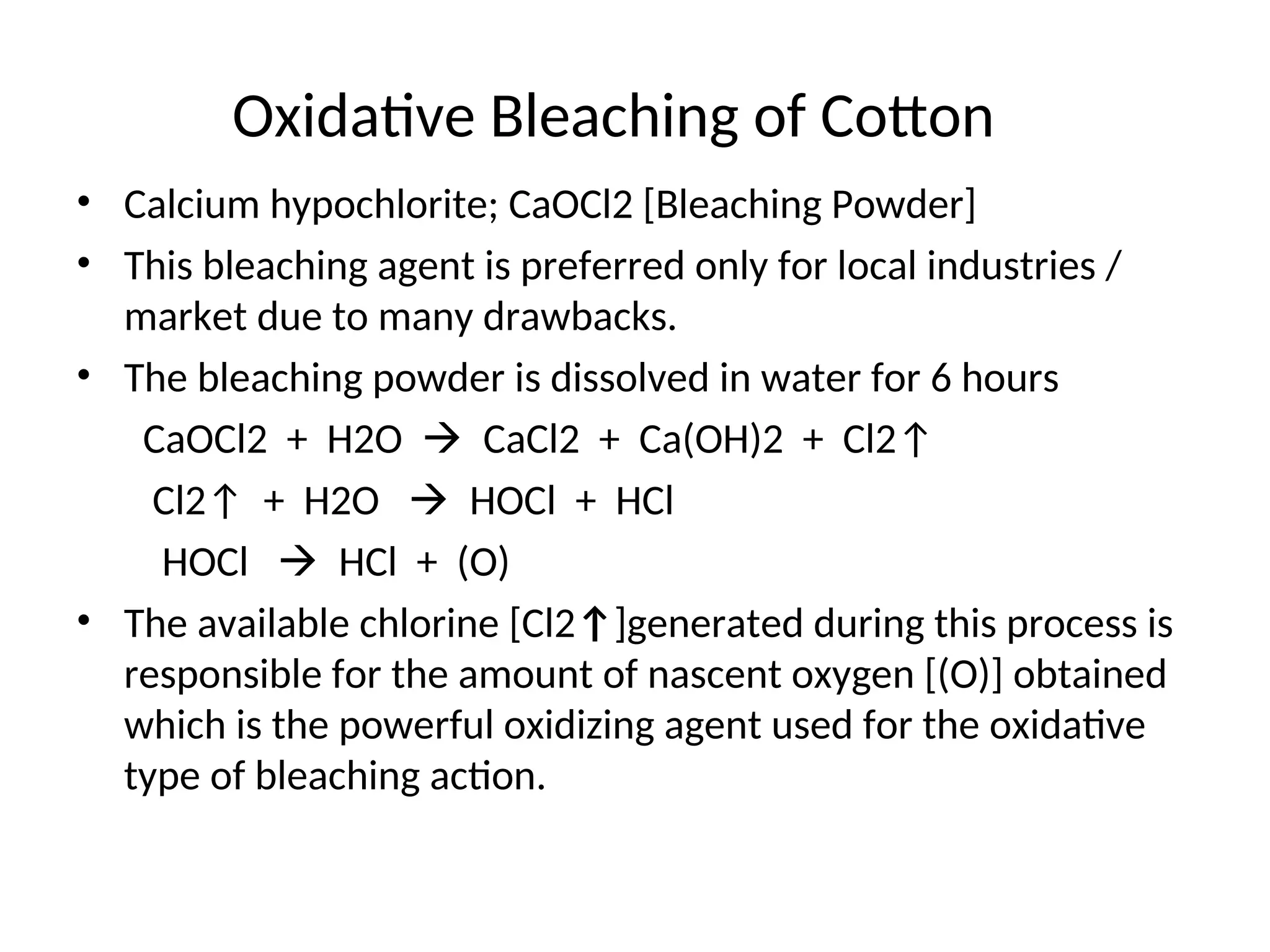 Oxidative Bleaching of Cotton
• Calcium hypochlorite; CaOCl2 [Bleaching Powder]
• This bleaching agent is preferred only for local industries /
market due to many drawbacks.
• The bleaching powder is dissolved in water for 6 hours
CaOCl2 + H2O  CaCl2 + Ca(OH)2 + Cl2↑
Cl2↑ + H2O  HOCl + HCl
HOCl  HCl + (O)
• The available chlorine [Cl2↑]generated during this process is
responsible for the amount of nascent oxygen [(O)] obtained
which is the powerful oxidizing agent used for the oxidative
type of bleaching action.
 