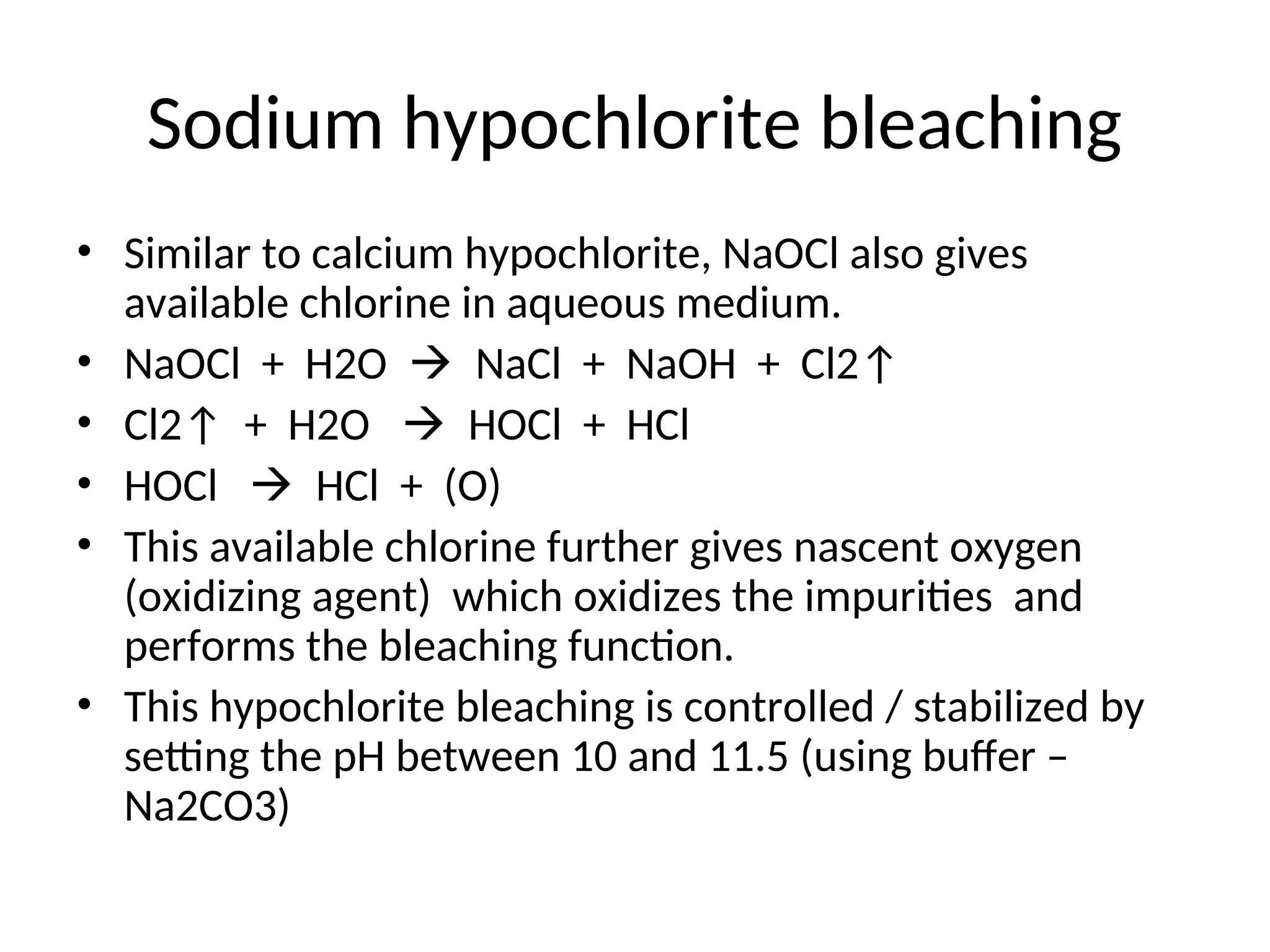Sodium hypochlorite bleaching
• Similar to calcium hypochlorite, NaOCl also gives
available chlorine in aqueous medium.
• NaOCl + H2O  NaCl + NaOH + Cl2↑
• Cl2↑ + H2O  HOCl + HCl
• HOCl  HCl + (O)
• This available chlorine further gives nascent oxygen
(oxidizing agent) which oxidizes the impurities and
performs the bleaching function.
• This hypochlorite bleaching is controlled / stabilized by
setting the pH between 10 and 11.5 (using buffer –
Na2CO3)
 