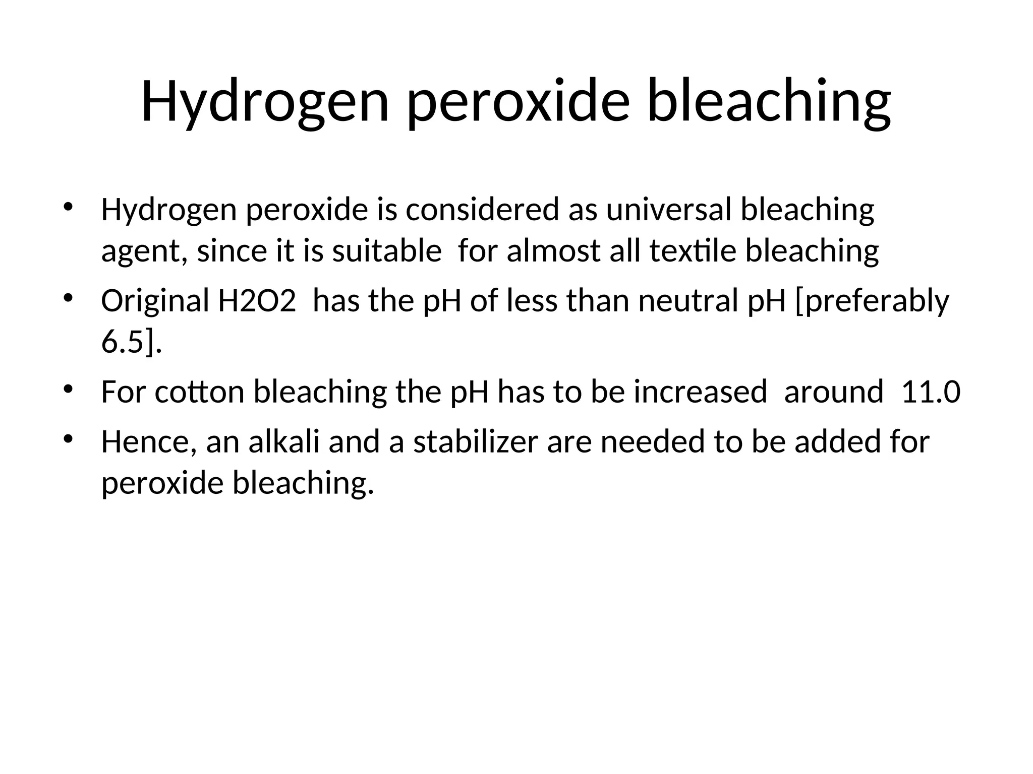 Hydrogen peroxide bleaching
• Hydrogen peroxide is considered as universal bleaching
agent, since it is suitable for almost all textile bleaching
• Original H2O2 has the pH of less than neutral pH [preferably
6.5].
• For cotton bleaching the pH has to be increased around 11.0
• Hence, an alkali and a stabilizer are needed to be added for
peroxide bleaching.
 