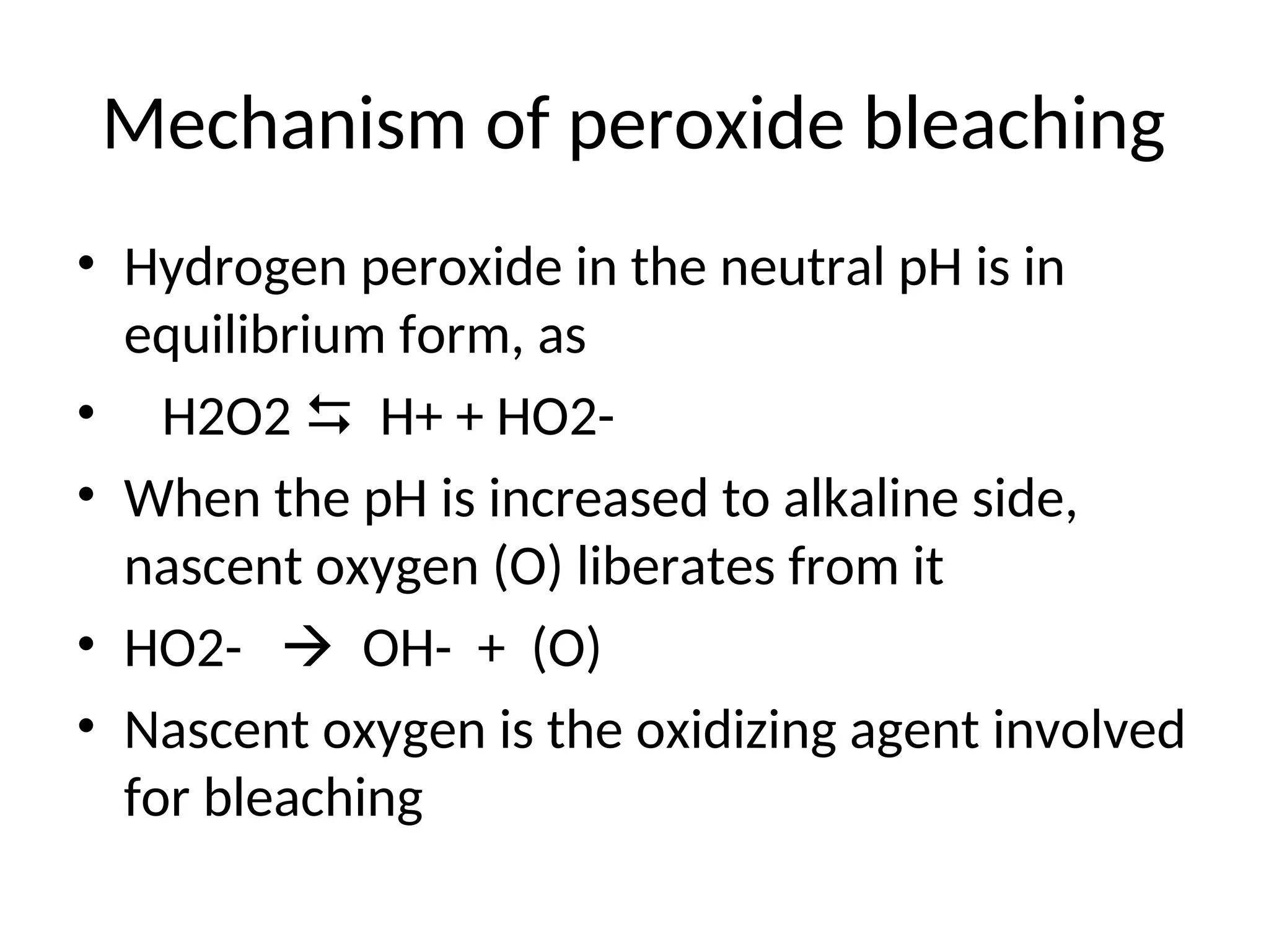 Mechanism of peroxide bleaching
• Hydrogen peroxide in the neutral pH is in
equilibrium form, as
• H2O2  H+ + HO2-
• When the pH is increased to alkaline side,
nascent oxygen (O) liberates from it
• HO2-  OH- + (O)
• Nascent oxygen is the oxidizing agent involved
for bleaching
 