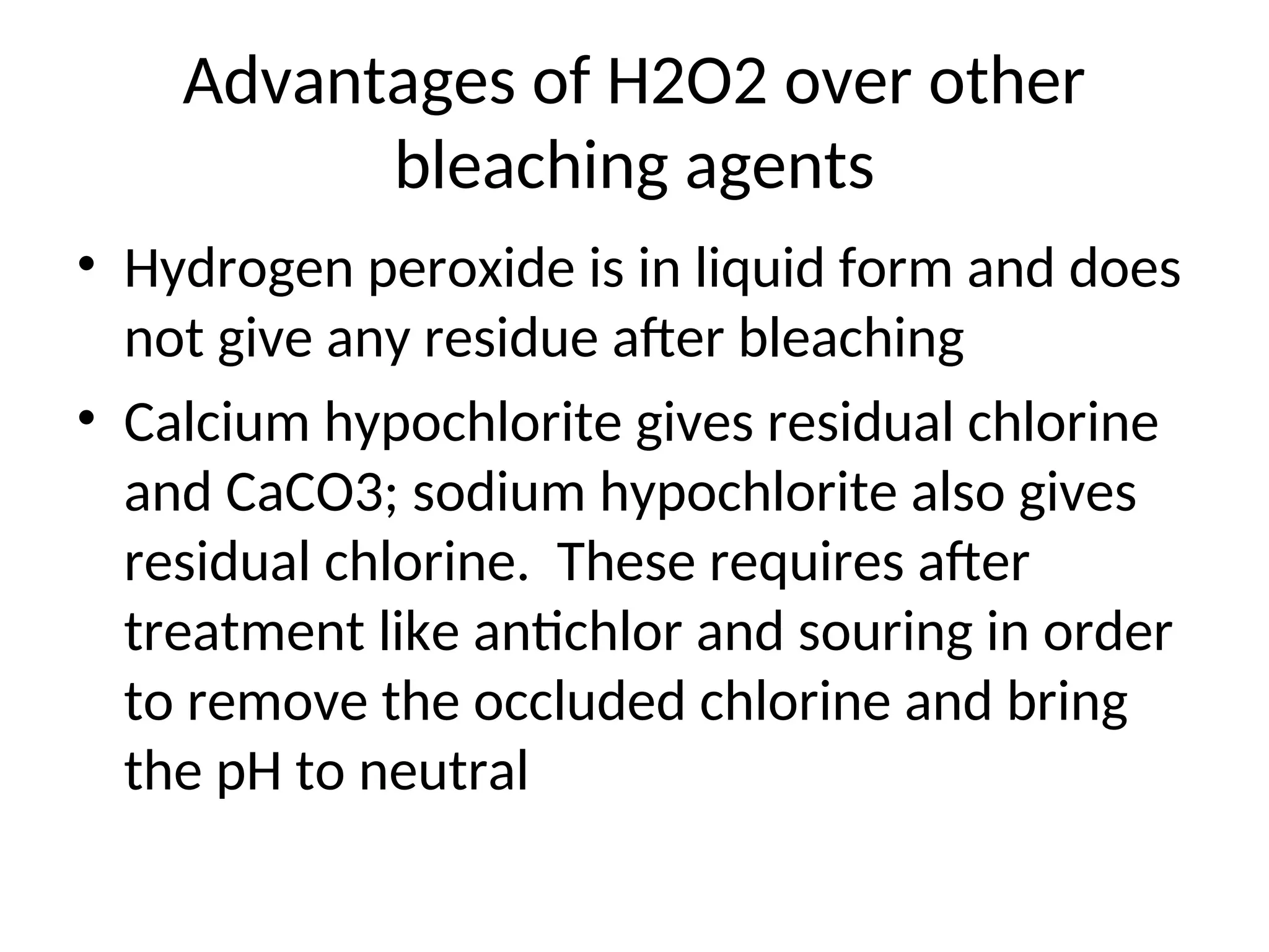 Advantages of H2O2 over other
bleaching agents
• Hydrogen peroxide is in liquid form and does
not give any residue after bleaching
• Calcium hypochlorite gives residual chlorine
and CaCO3; sodium hypochlorite also gives
residual chlorine. These requires after
treatment like antichlor and souring in order
to remove the occluded chlorine and bring
the pH to neutral
 