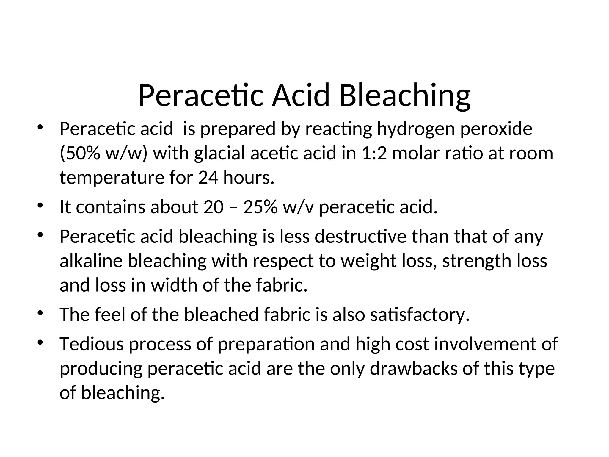 Peracetic Acid Bleaching
• Peracetic acid is prepared by reacting hydrogen peroxide
(50% w/w) with glacial acetic acid in 1:2 molar ratio at room
temperature for 24 hours.
• It contains about 20 – 25% w/v peracetic acid.
• Peracetic acid bleaching is less destructive than that of any
alkaline bleaching with respect to weight loss, strength loss
and loss in width of the fabric.
• The feel of the bleached fabric is also satisfactory.
• Tedious process of preparation and high cost involvement of
producing peracetic acid are the only drawbacks of this type
of bleaching.
 