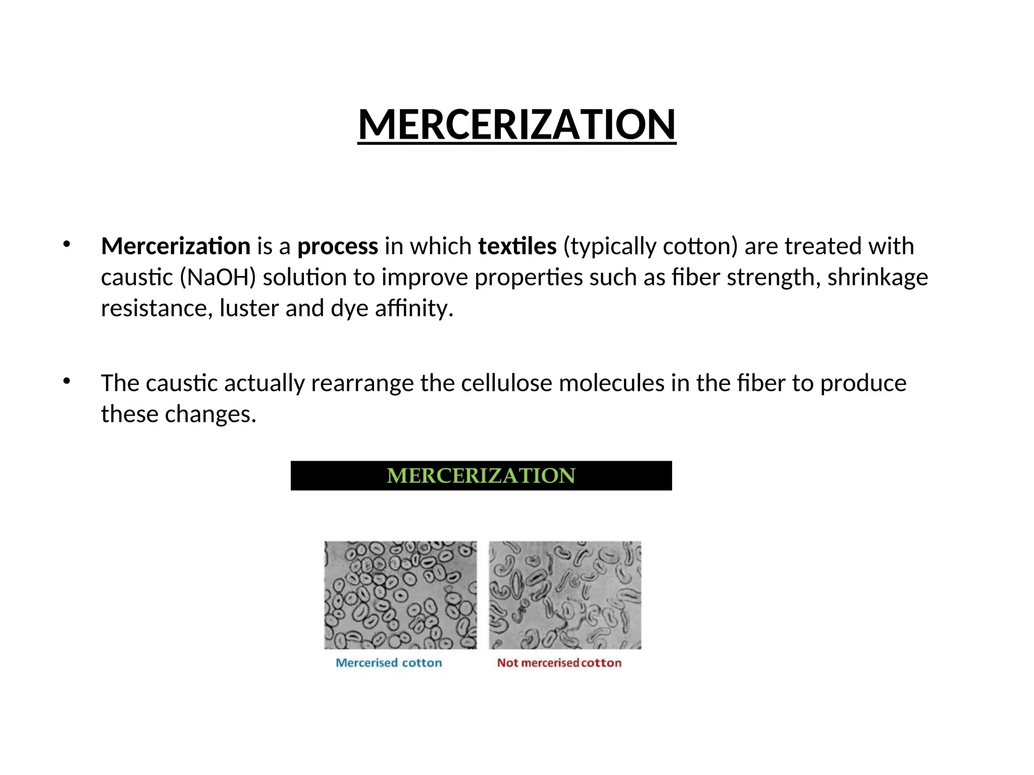MERCERIZATION
• Mercerization is a process in which textiles (typically cotton) are treated with
caustic (NaOH) solution to improve properties such as fiber strength, shrinkage
resistance, luster and dye affinity.
• The caustic actually rearrange the cellulose molecules in the fiber to produce
these changes.
 
