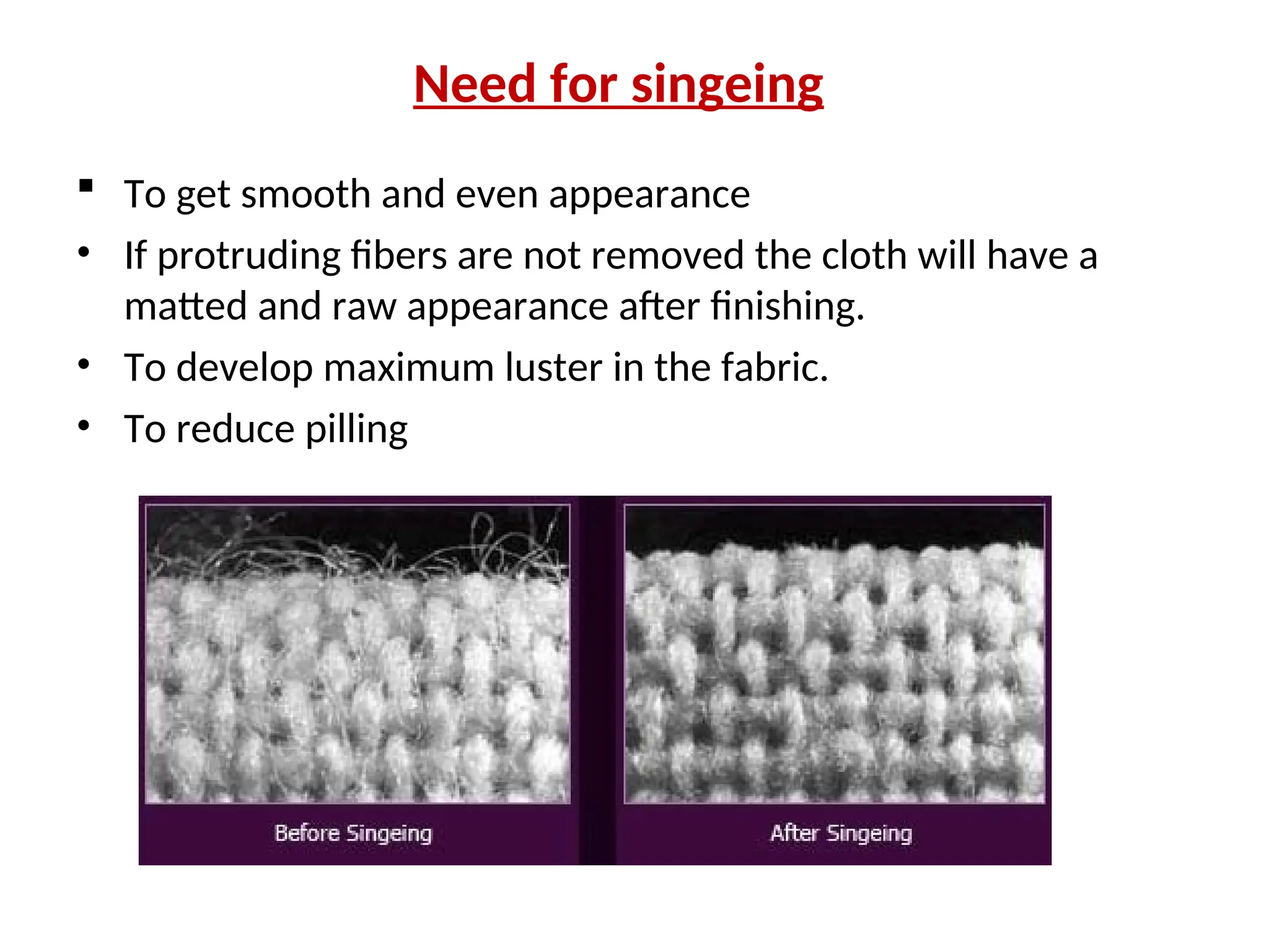 Need for singeing
 To get smooth and even appearance
• If protruding fibers are not removed the cloth will have a
matted and raw appearance after finishing.
• To develop maximum luster in the fabric.
• To reduce pilling
 
