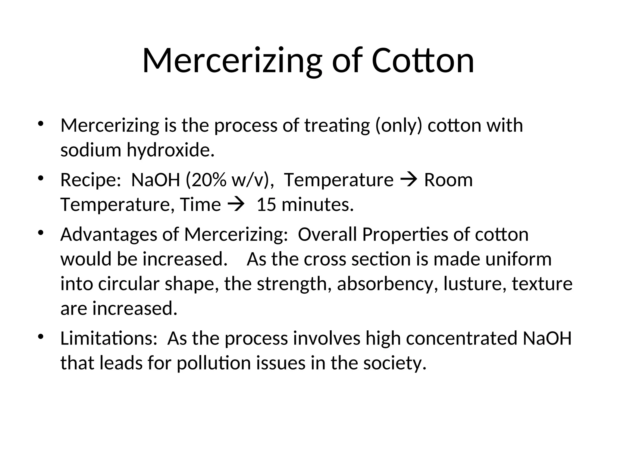 Mercerizing of Cotton
• Mercerizing is the process of treating (only) cotton with
sodium hydroxide.
• Recipe: NaOH (20% w/v), Temperature  Room
Temperature, Time  15 minutes.
• Advantages of Mercerizing: Overall Properties of cotton
would be increased. As the cross section is made uniform
into circular shape, the strength, absorbency, lusture, texture
are increased.
• Limitations: As the process involves high concentrated NaOH
that leads for pollution issues in the society.
 