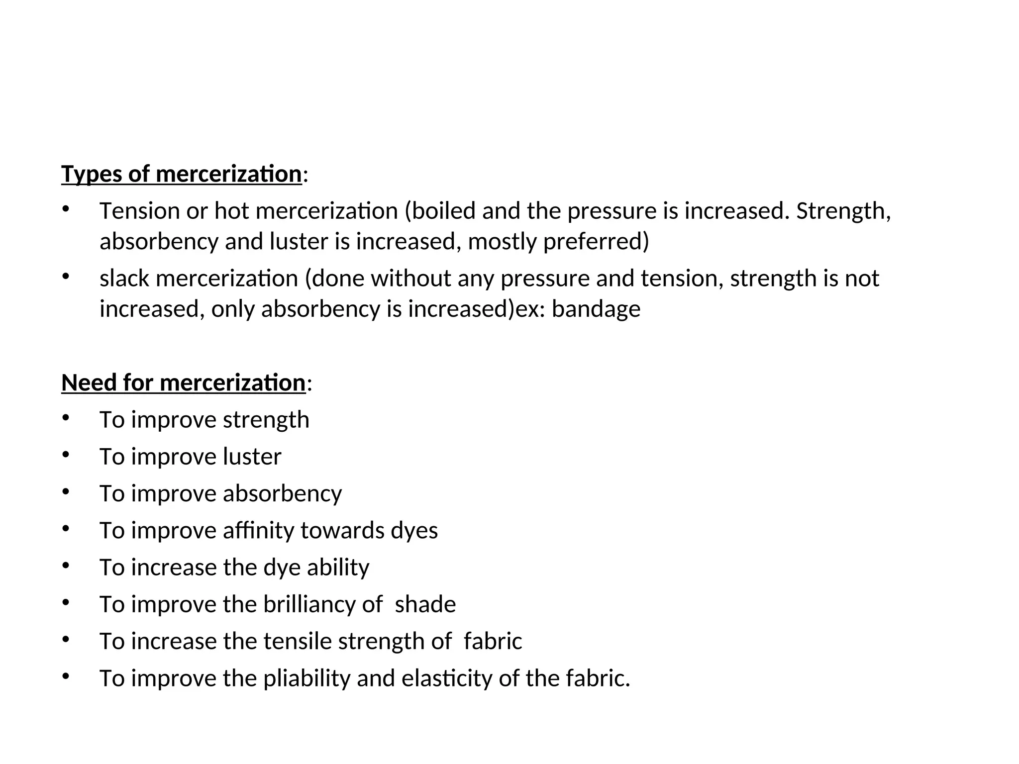 Types of mercerization:
• Tension or hot mercerization (boiled and the pressure is increased. Strength,
absorbency and luster is increased, mostly preferred)
• slack mercerization (done without any pressure and tension, strength is not
increased, only absorbency is increased)ex: bandage
Need for mercerization:
• To improve strength
• To improve luster
• To improve absorbency
• To improve affinity towards dyes
• To increase the dye ability
• To improve the brilliancy of shade
• To increase the tensile strength of fabric
• To improve the pliability and elasticity of the fabric.
 