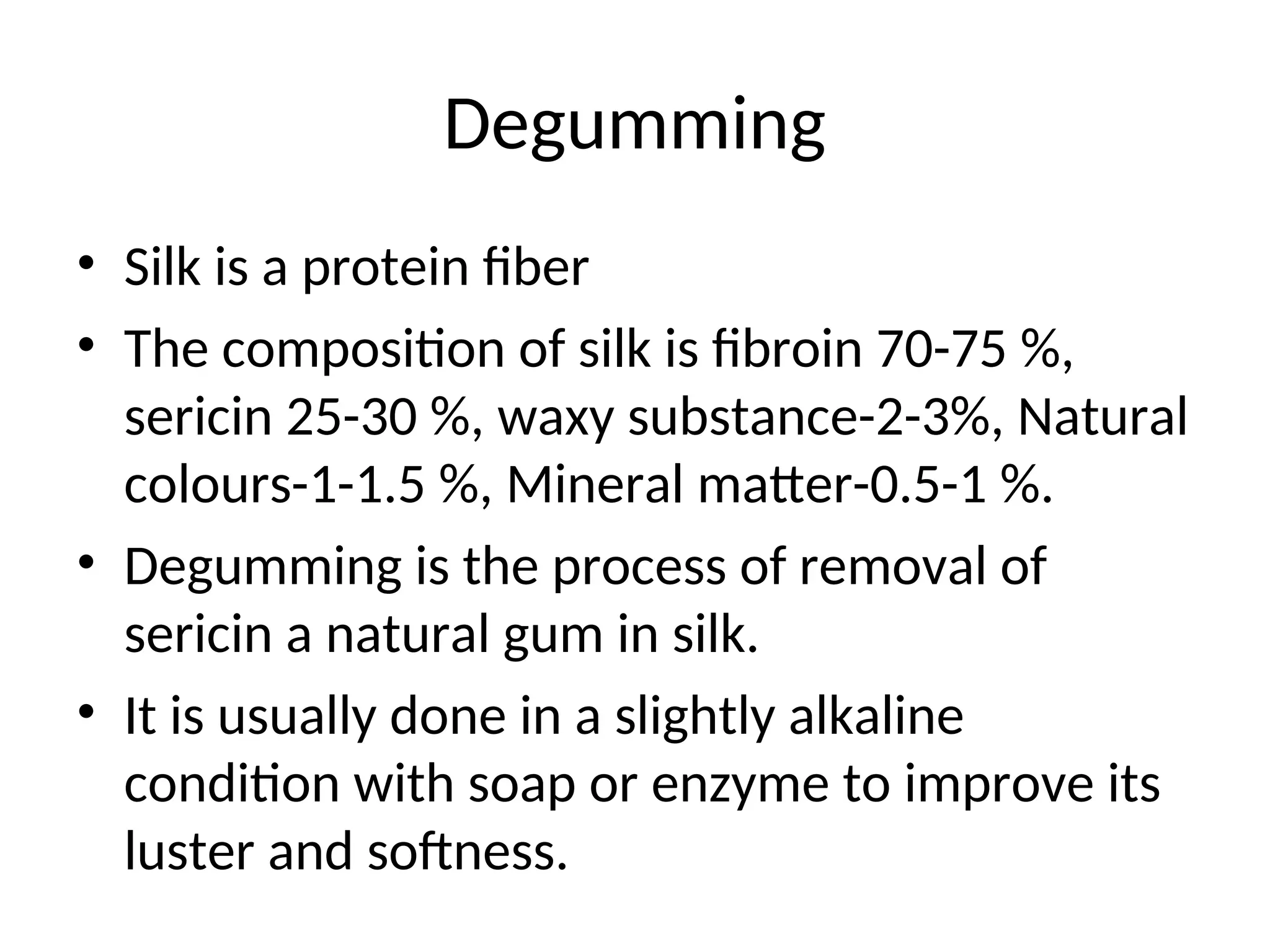 Degumming
• Silk is a protein fiber
• The composition of silk is fibroin 70-75 %,
sericin 25-30 %, waxy substance-2-3%, Natural
colours-1-1.5 %, Mineral matter-0.5-1 %.
• Degumming is the process of removal of
sericin a natural gum in silk.
• It is usually done in a slightly alkaline
condition with soap or enzyme to improve its
luster and softness.
 