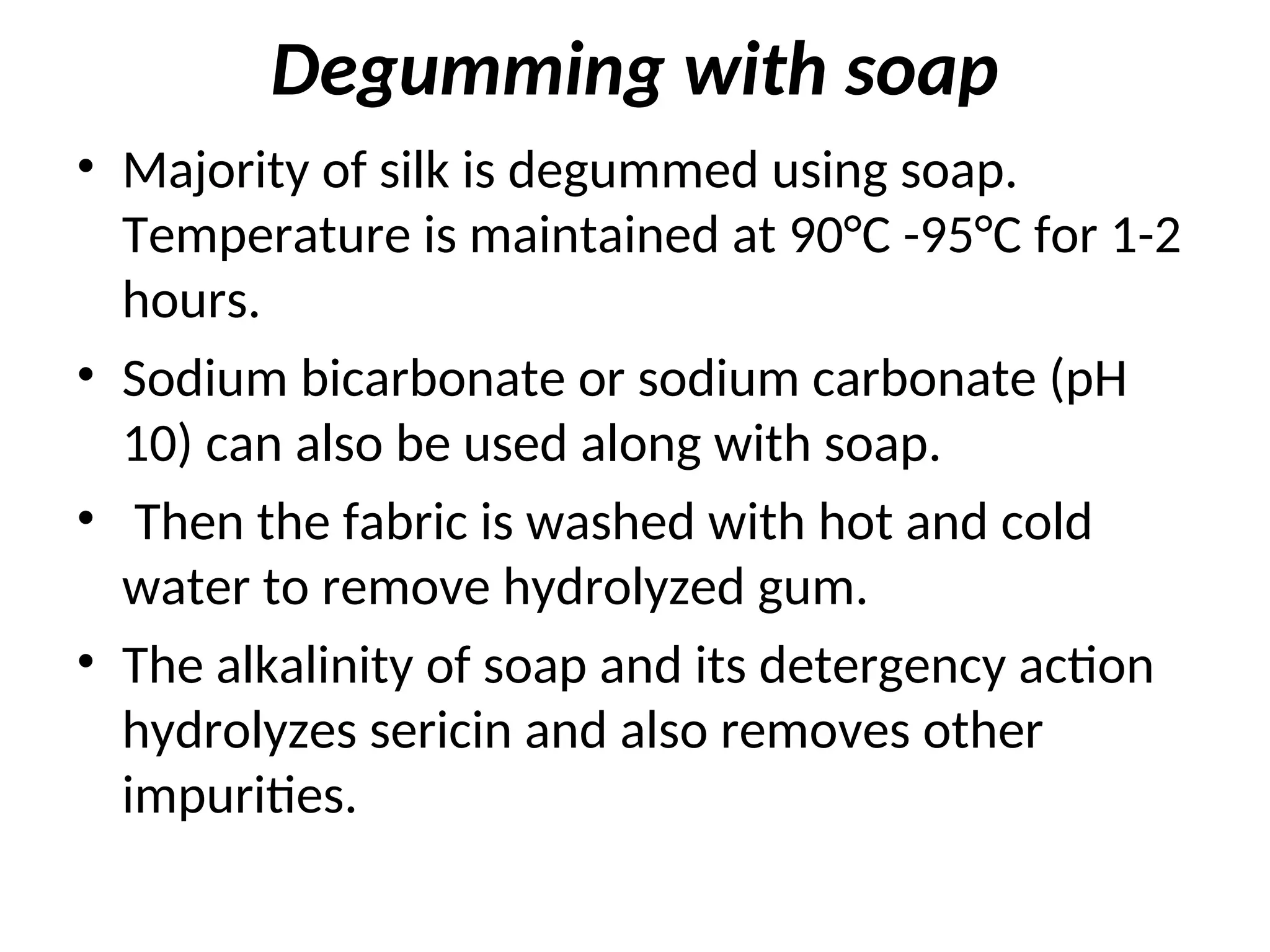 Degumming with soap
• Majority of silk is degummed using soap.
Temperature is maintained at 90°C -95°C for 1-2
hours.
• Sodium bicarbonate or sodium carbonate (pH
10) can also be used along with soap.
• Then the fabric is washed with hot and cold
water to remove hydrolyzed gum.
• The alkalinity of soap and its detergency action
hydrolyzes sericin and also removes other
impurities.
 