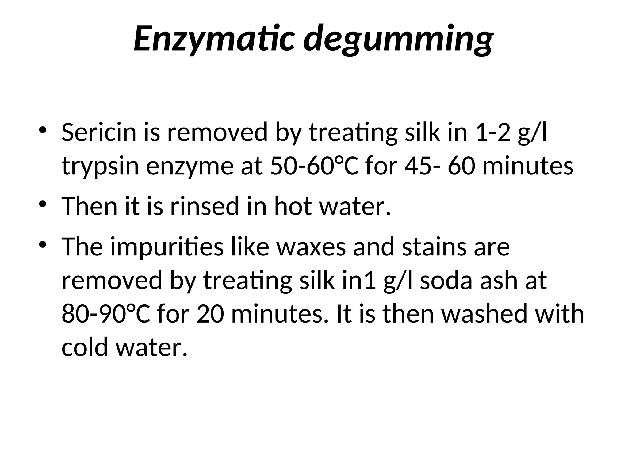 Enzymatic degumming
• Sericin is removed by treating silk in 1-2 g/l
trypsin enzyme at 50-60°C for 45- 60 minutes
• Then it is rinsed in hot water.
• The impurities like waxes and stains are
removed by treating silk in1 g/l soda ash at
80-90°C for 20 minutes. It is then washed with
cold water.
 