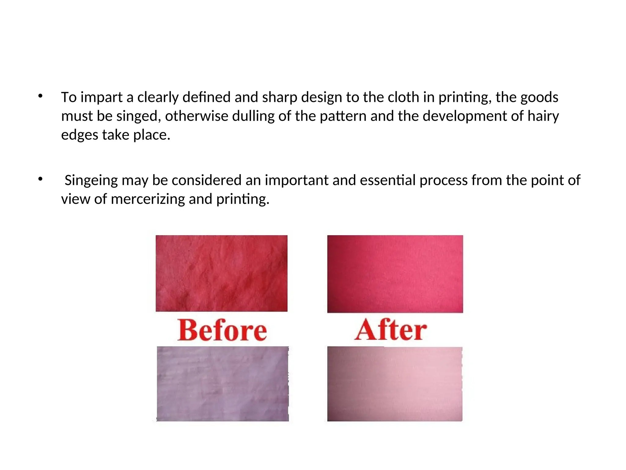 • To impart a clearly defined and sharp design to the cloth in printing, the goods
must be singed, otherwise dulling of the pattern and the development of hairy
edges take place.
• Singeing may be considered an important and essential process from the point of
view of mercerizing and printing.
 