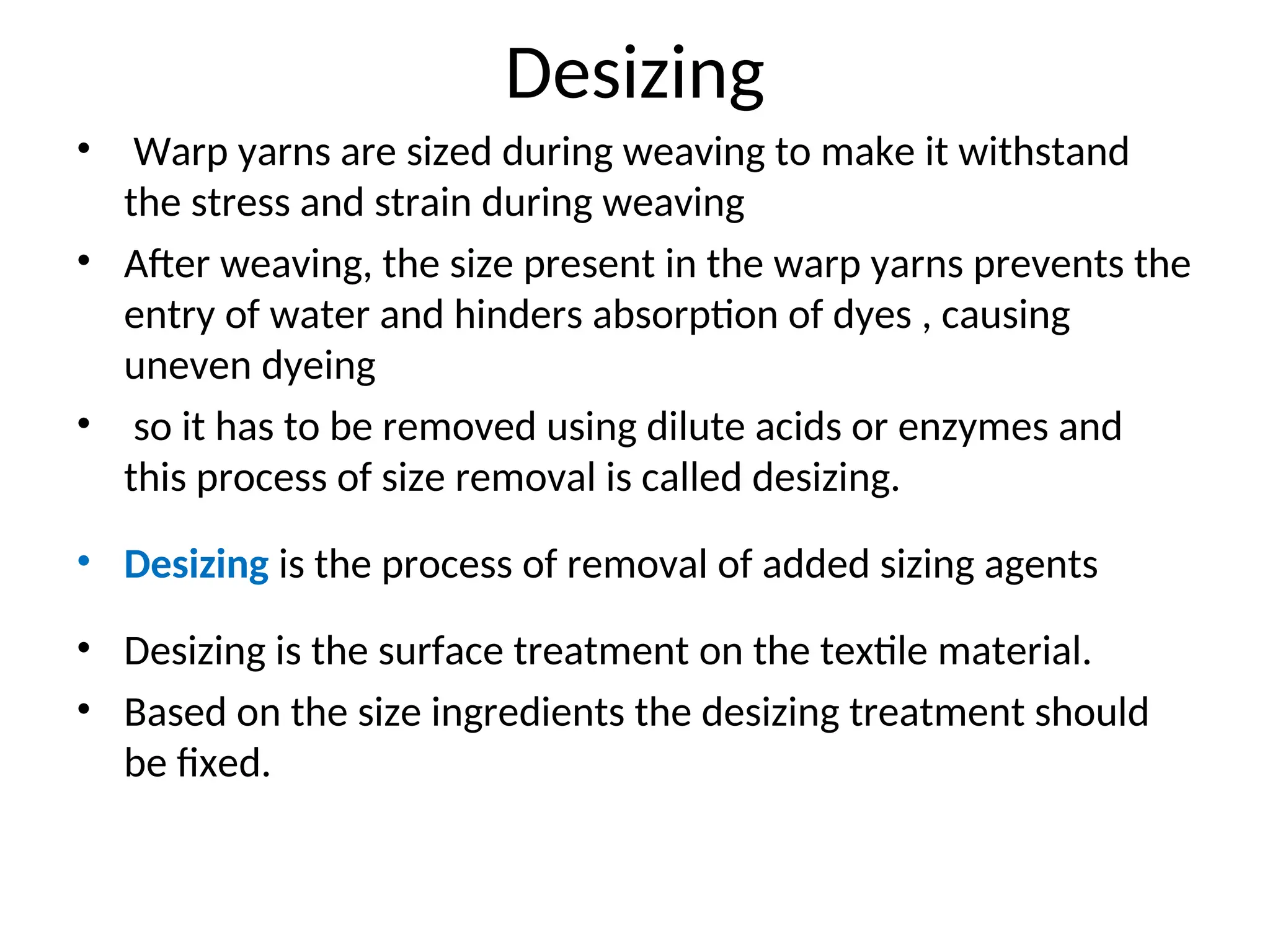 Desizing
• Warp yarns are sized during weaving to make it withstand
the stress and strain during weaving
• After weaving, the size present in the warp yarns prevents the
entry of water and hinders absorption of dyes , causing
uneven dyeing
• so it has to be removed using dilute acids or enzymes and
this process of size removal is called desizing.
• Desizing is the process of removal of added sizing agents
• Desizing is the surface treatment on the textile material.
• Based on the size ingredients the desizing treatment should
be fixed.
 