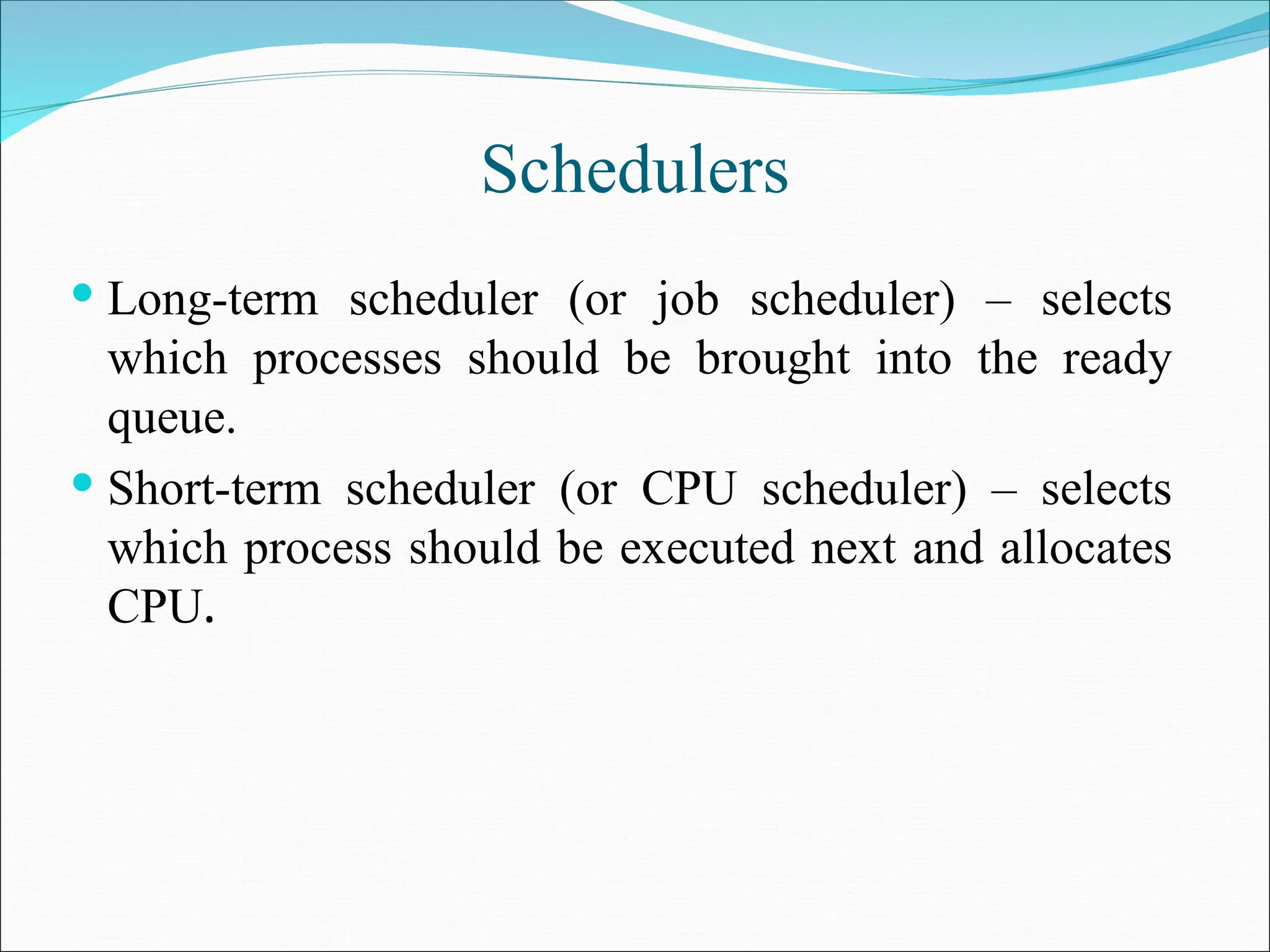 Schedulers
 Long-term scheduler (or job scheduler) – selects
which processes should be brought into the ready
queue.
 Short-term scheduler (or CPU scheduler) – selects
which process should be executed next and allocates
CPU.
 