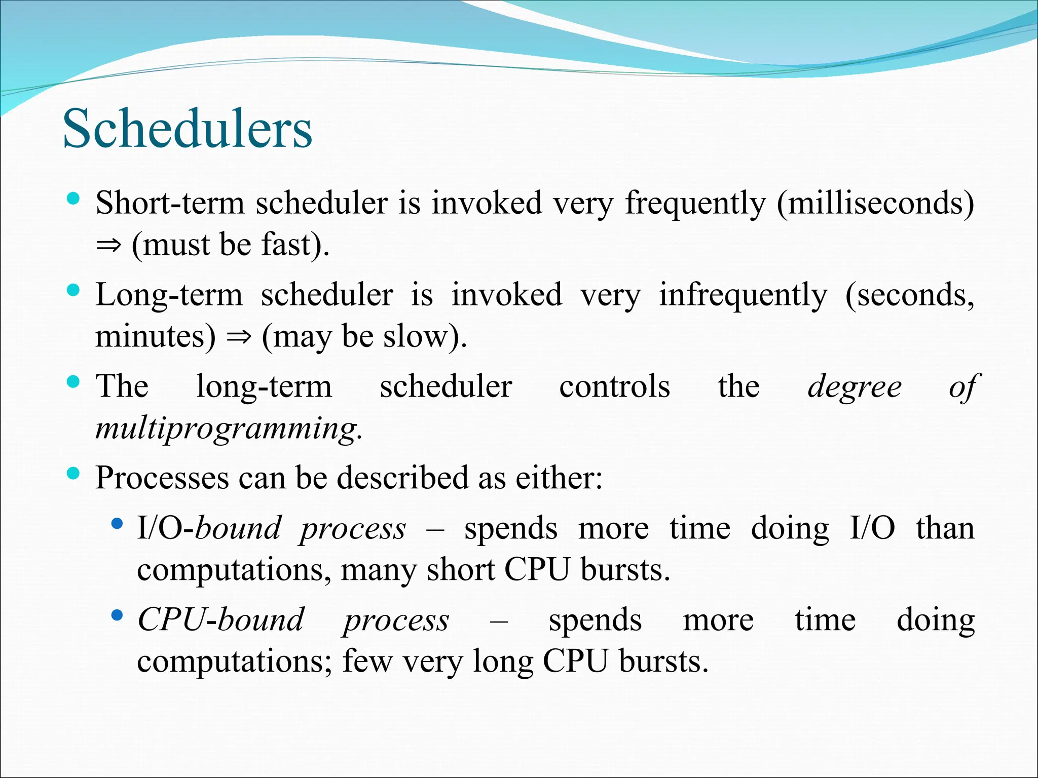 Schedulers
 Short-term scheduler is invoked very frequently (milliseconds)
 (must be fast).
 Long-term scheduler is invoked very infrequently (seconds,
minutes)  (may be slow).
 The long-term scheduler controls the degree of
multiprogramming.
 Processes can be described as either:
 I/O-bound process – spends more time doing I/O than
computations, many short CPU bursts.
 CPU-bound process – spends more time doing
computations; few very long CPU bursts.
 