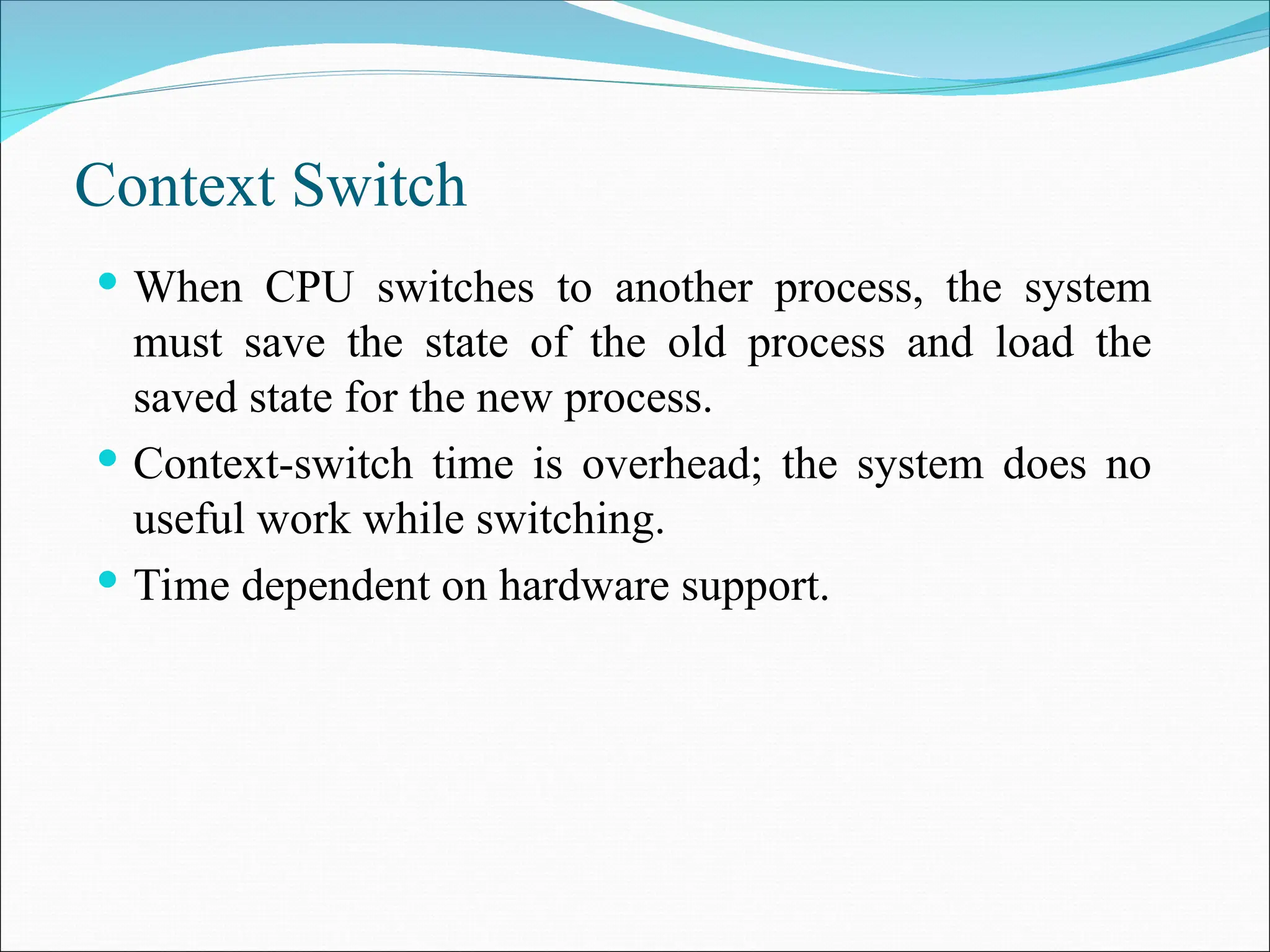 Context Switch
 When CPU switches to another process, the system
must save the state of the old process and load the
saved state for the new process.
 Context-switch time is overhead; the system does no
useful work while switching.
 Time dependent on hardware support.
 
