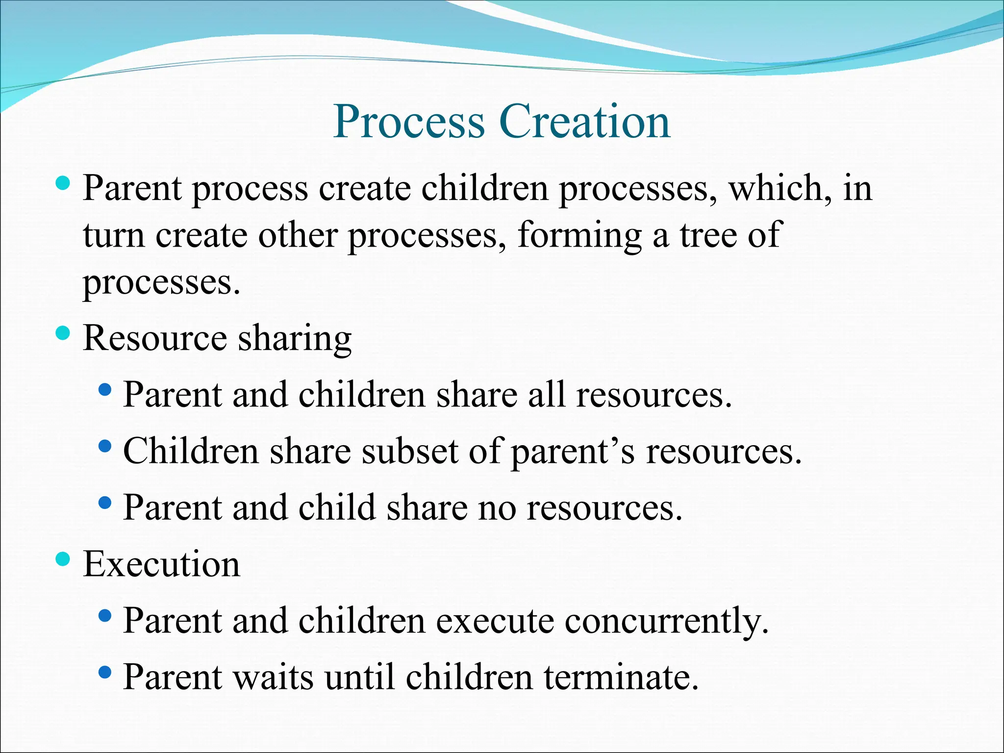 Process Creation
 Parent process create children processes, which, in
turn create other processes, forming a tree of
processes.
 Resource sharing
 Parent and children share all resources.
 Children share subset of parent’s resources.
 Parent and child share no resources.
 Execution
 Parent and children execute concurrently.
 Parent waits until children terminate.
 