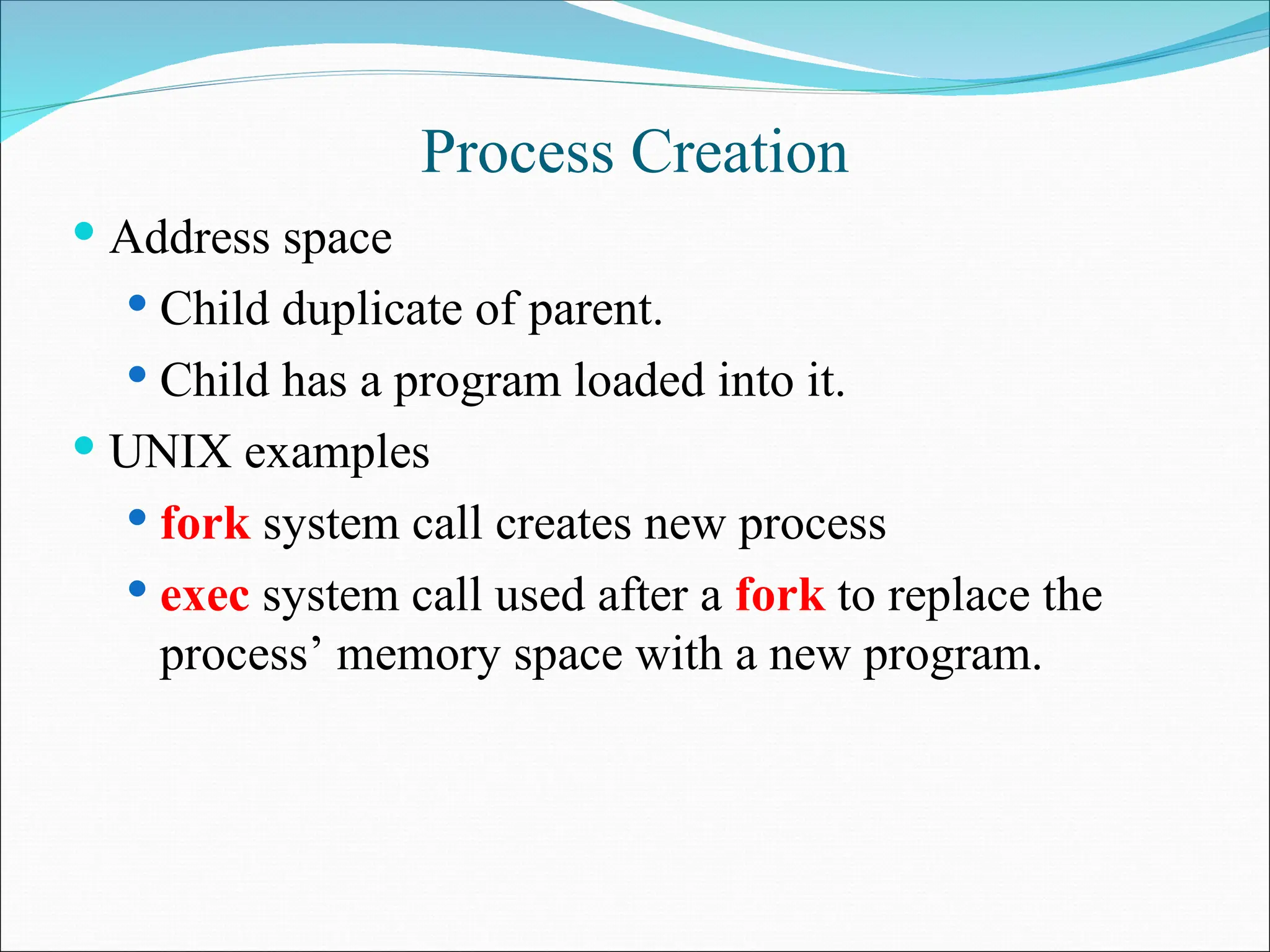 Process Creation
 Address space
 Child duplicate of parent.
 Child has a program loaded into it.
 UNIX examples
 fork system call creates new process
 exec system call used after a fork to replace the
process’ memory space with a new program.
 