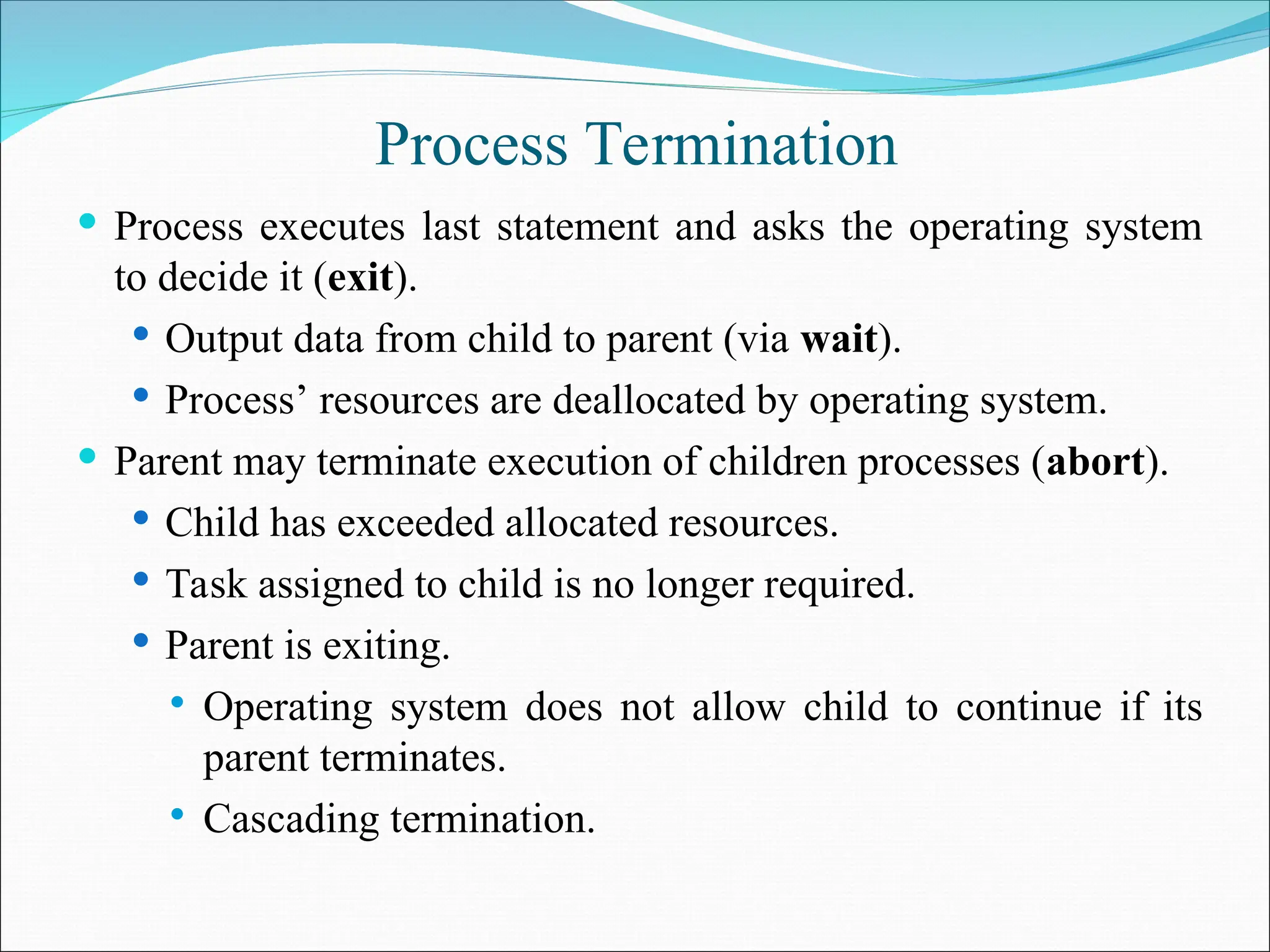 Process Termination
 Process executes last statement and asks the operating system
to decide it (exit).
 Output data from child to parent (via wait).
 Process’ resources are deallocated by operating system.
 Parent may terminate execution of children processes (abort).
 Child has exceeded allocated resources.
 Task assigned to child is no longer required.
 Parent is exiting.
 Operating system does not allow child to continue if its
parent terminates.
 Cascading termination.
 