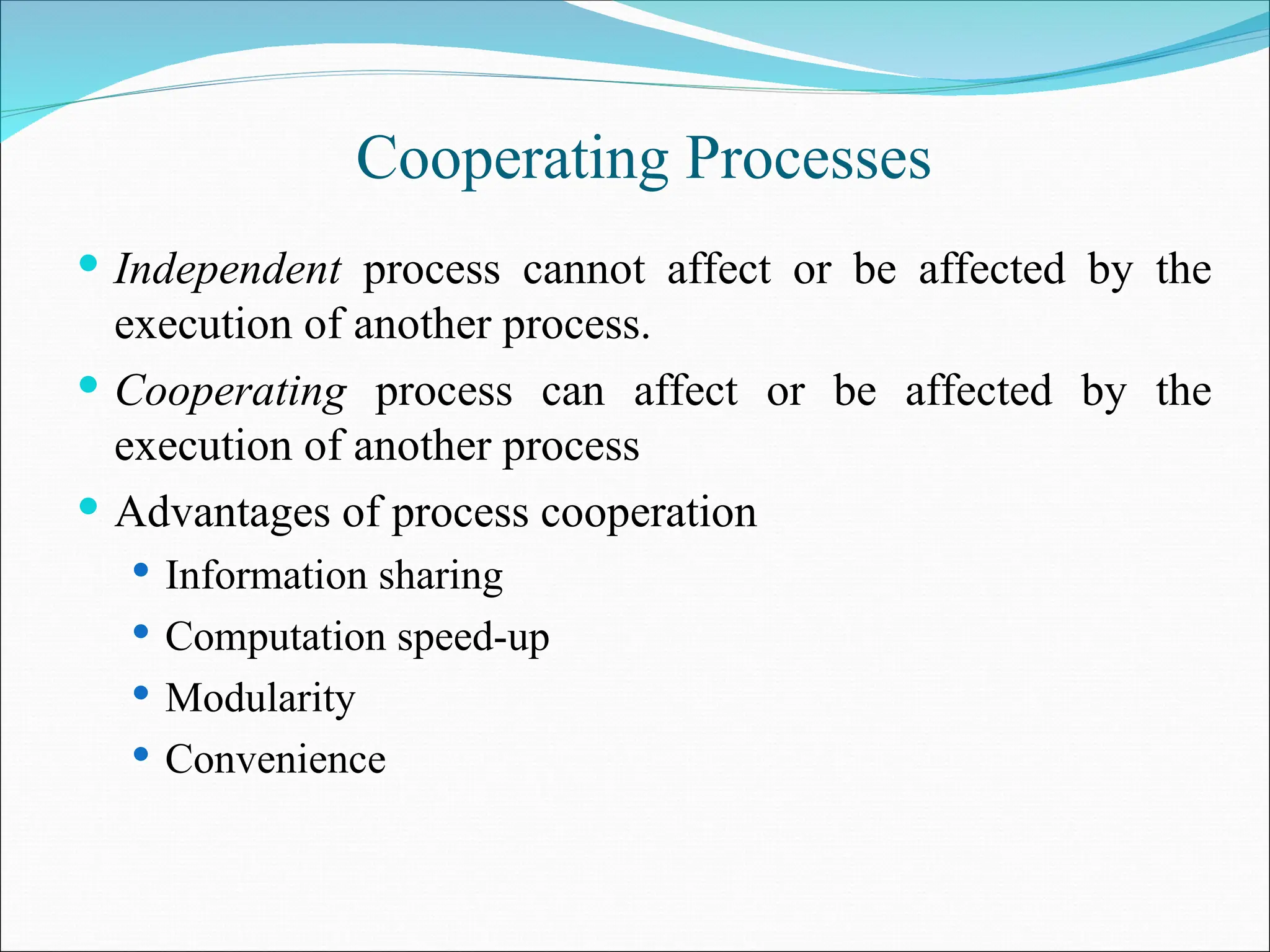 Cooperating Processes
 Independent process cannot affect or be affected by the
execution of another process.
 Cooperating process can affect or be affected by the
execution of another process
 Advantages of process cooperation
 Information sharing
 Computation speed-up
 Modularity
 Convenience
 