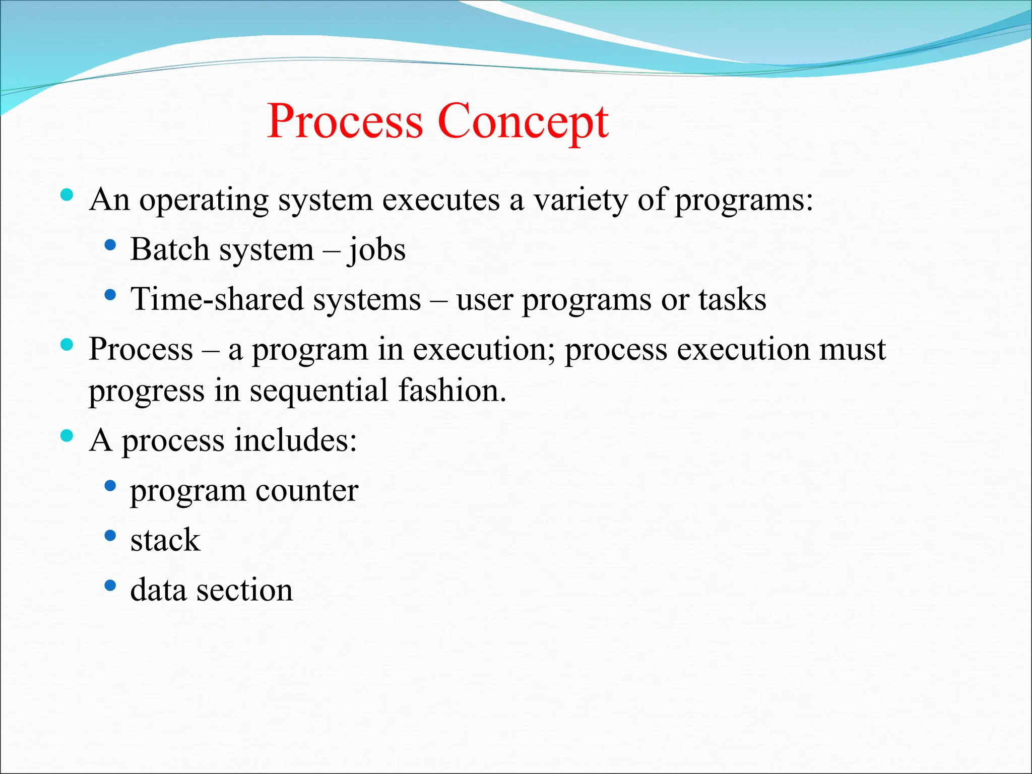 Process Concept
 An operating system executes a variety of programs:
 Batch system – jobs
 Time-shared systems – user programs or tasks
 Process – a program in execution; process execution must
progress in sequential fashion.
 A process includes:
 program counter
 stack
 data section
 