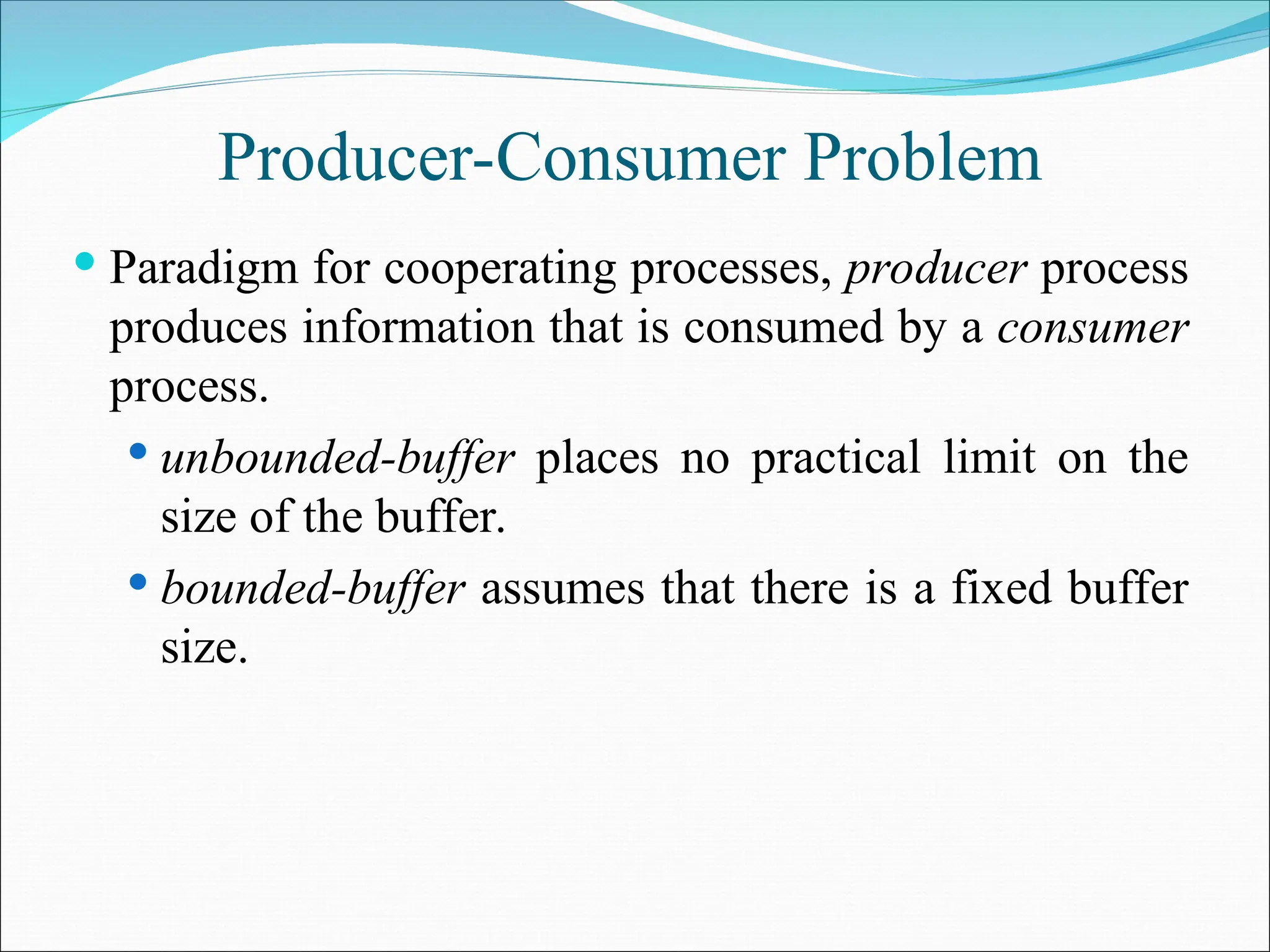 Producer-Consumer Problem
 Paradigm for cooperating processes, producer process
produces information that is consumed by a consumer
process.
 unbounded-buffer places no practical limit on the
size of the buffer.
 bounded-buffer assumes that there is a fixed buffer
size.
 