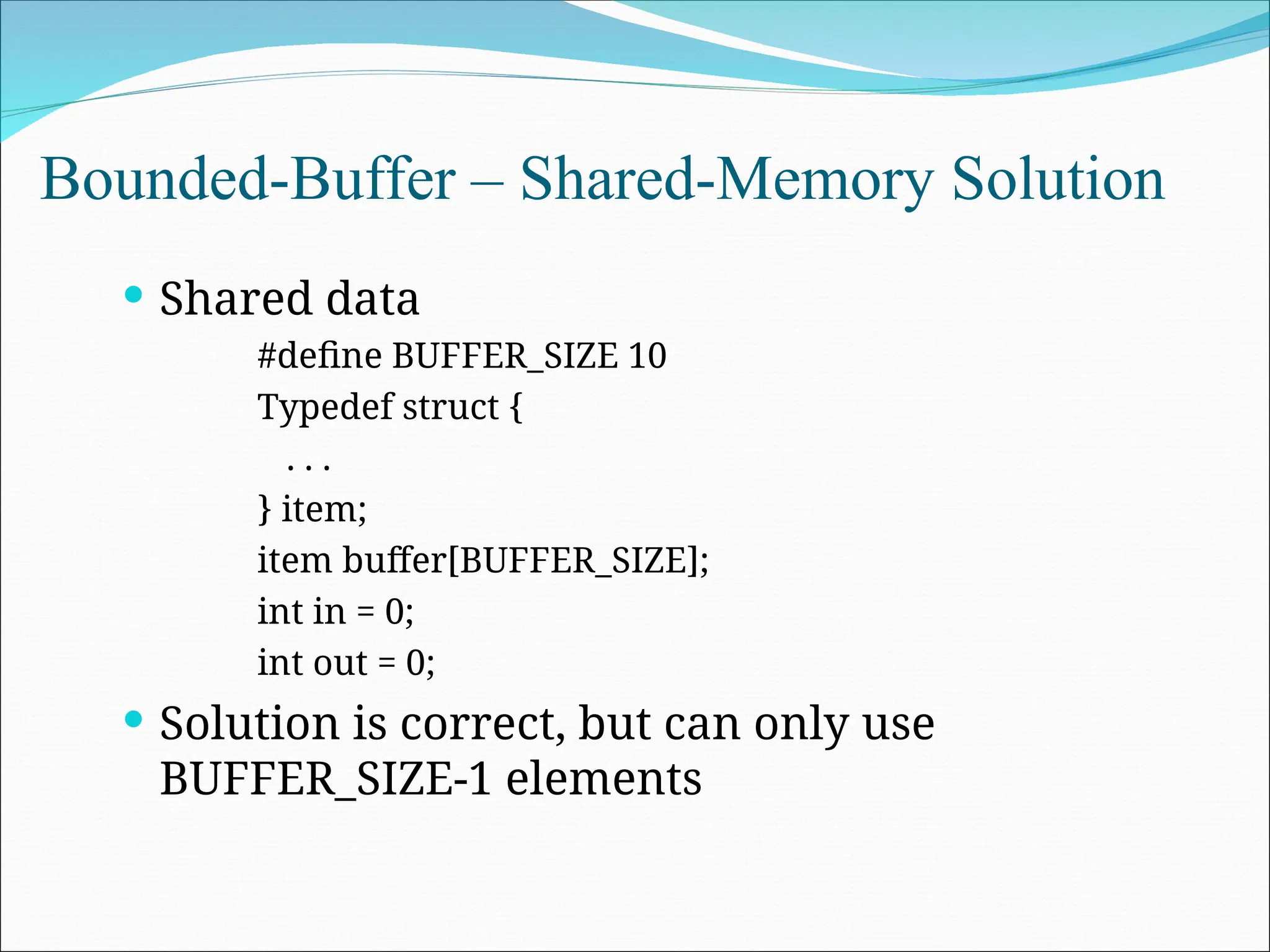 Bounded-Buffer – Shared-Memory Solution
 Shared data
#define BUFFER_SIZE 10
Typedef struct {
. . .
} item;
item buffer[BUFFER_SIZE];
int in = 0;
int out = 0;
 Solution is correct, but can only use
BUFFER_SIZE-1 elements
 