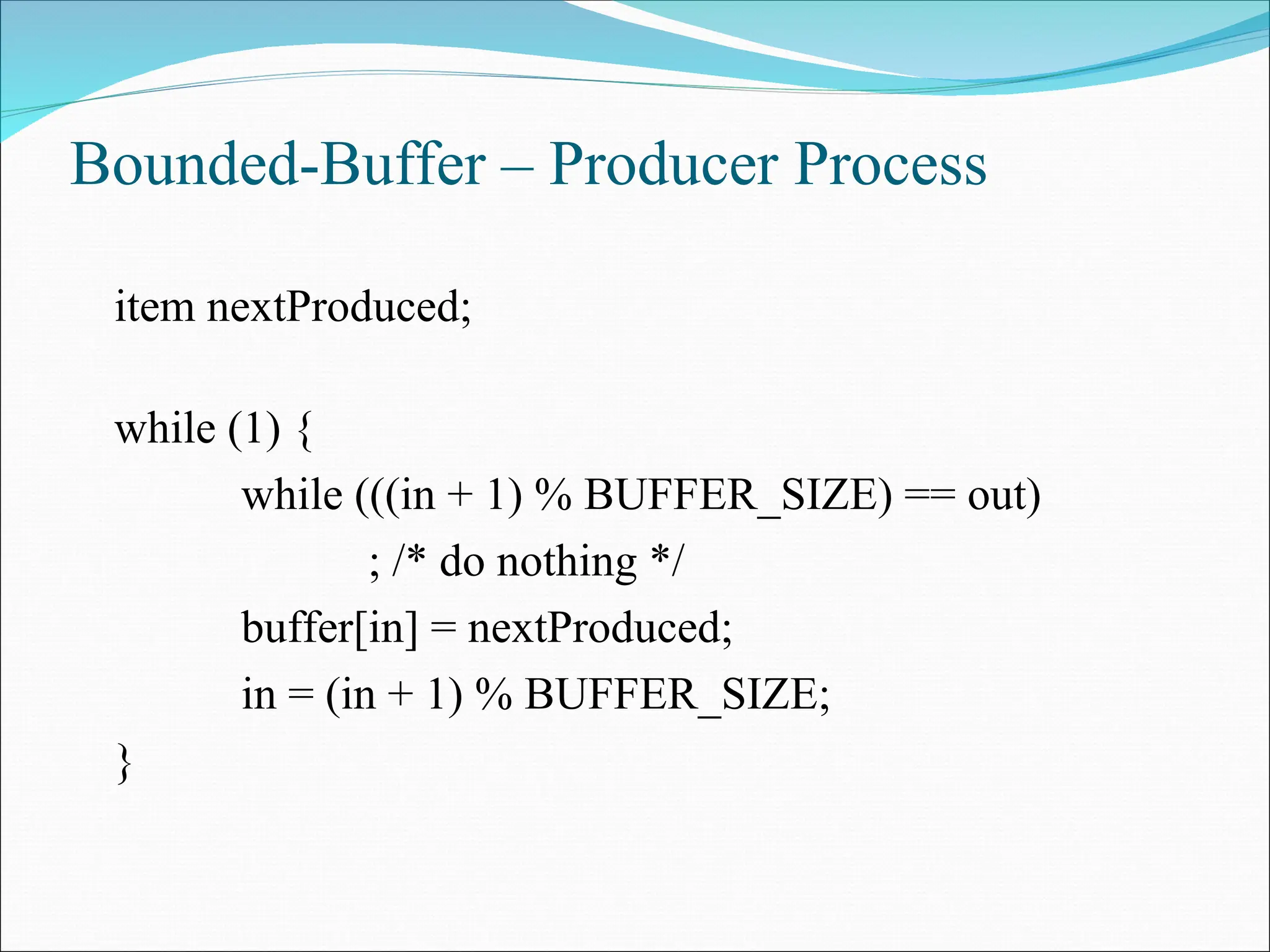 Bounded-Buffer – Producer Process
item nextProduced;
while (1) {
while (((in + 1) % BUFFER_SIZE) == out)
; /* do nothing */
buffer[in] = nextProduced;
in = (in + 1) % BUFFER_SIZE;
}
 