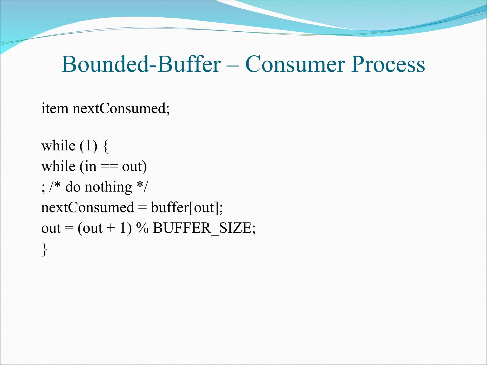 Bounded-Buffer – Consumer Process
item nextConsumed;
while (1) {
while (in == out)
; /* do nothing */
nextConsumed = buffer[out];
out = (out + 1) % BUFFER_SIZE;
}
 