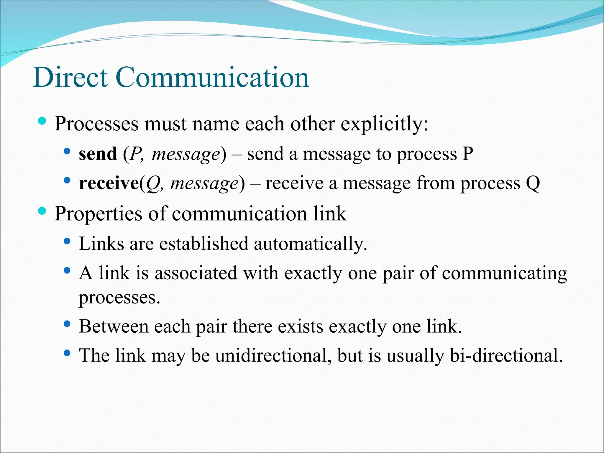 Direct Communication
 Processes must name each other explicitly:
 send (P, message) – send a message to process P
 receive(Q, message) – receive a message from process Q
 Properties of communication link
 Links are established automatically.
 A link is associated with exactly one pair of communicating
processes.
 Between each pair there exists exactly one link.
 The link may be unidirectional, but is usually bi-directional.
 