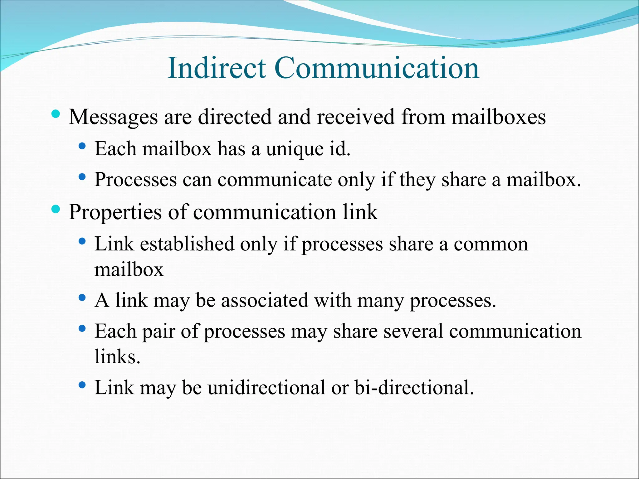 Indirect Communication
 Messages are directed and received from mailboxes
 Each mailbox has a unique id.
 Processes can communicate only if they share a mailbox.
 Properties of communication link
 Link established only if processes share a common
mailbox
 A link may be associated with many processes.
 Each pair of processes may share several communication
links.
 Link may be unidirectional or bi-directional.
 