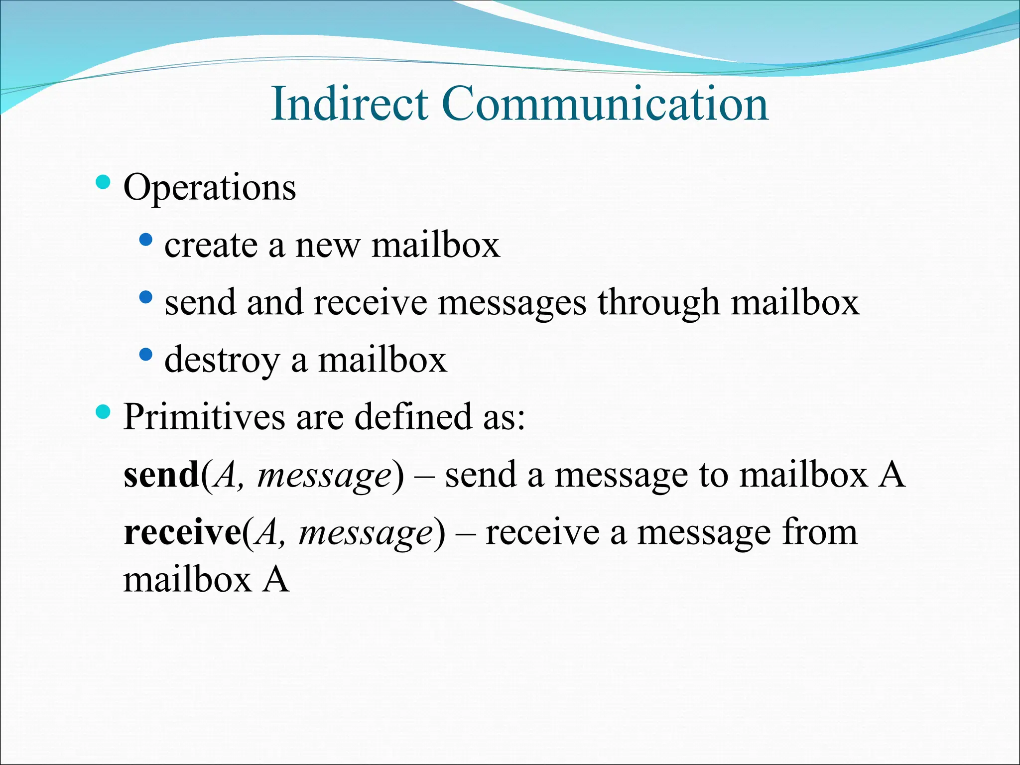 Indirect Communication
 Operations
 create a new mailbox
 send and receive messages through mailbox
 destroy a mailbox
 Primitives are defined as:
send(A, message) – send a message to mailbox A
receive(A, message) – receive a message from
mailbox A
 