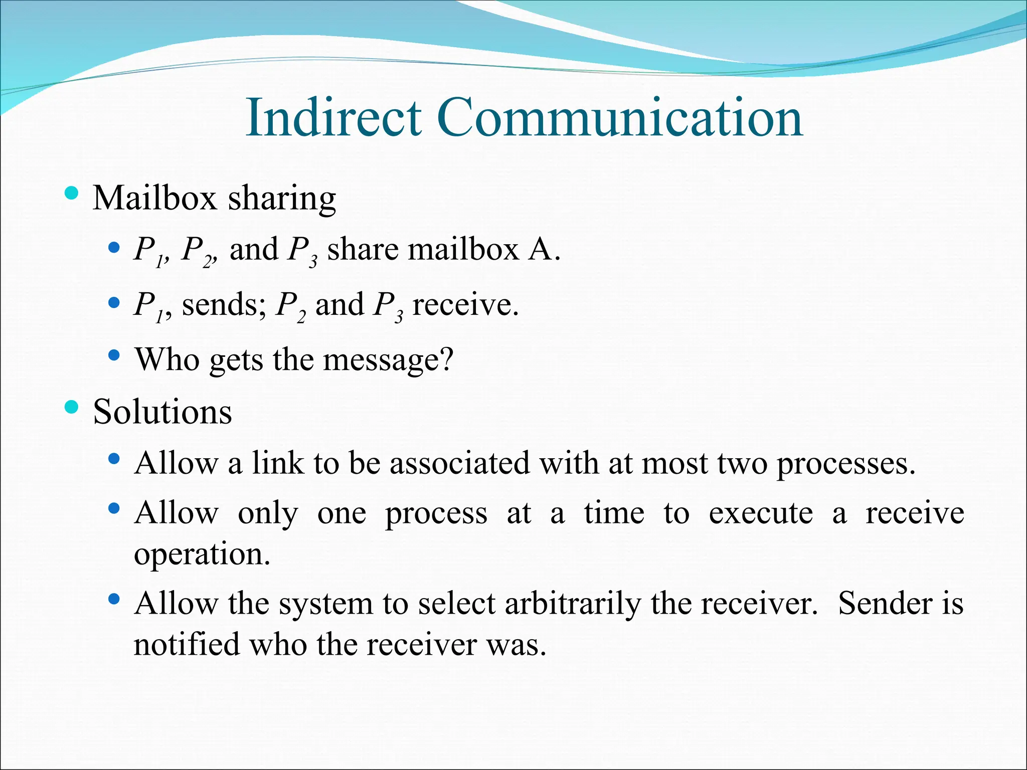 Indirect Communication
 Mailbox sharing
 P1, P2, and P3 share mailbox A.
 P1, sends; P2 and P3 receive.
 Who gets the message?
 Solutions
 Allow a link to be associated with at most two processes.
 Allow only one process at a time to execute a receive
operation.
 Allow the system to select arbitrarily the receiver. Sender is
notified who the receiver was.
 