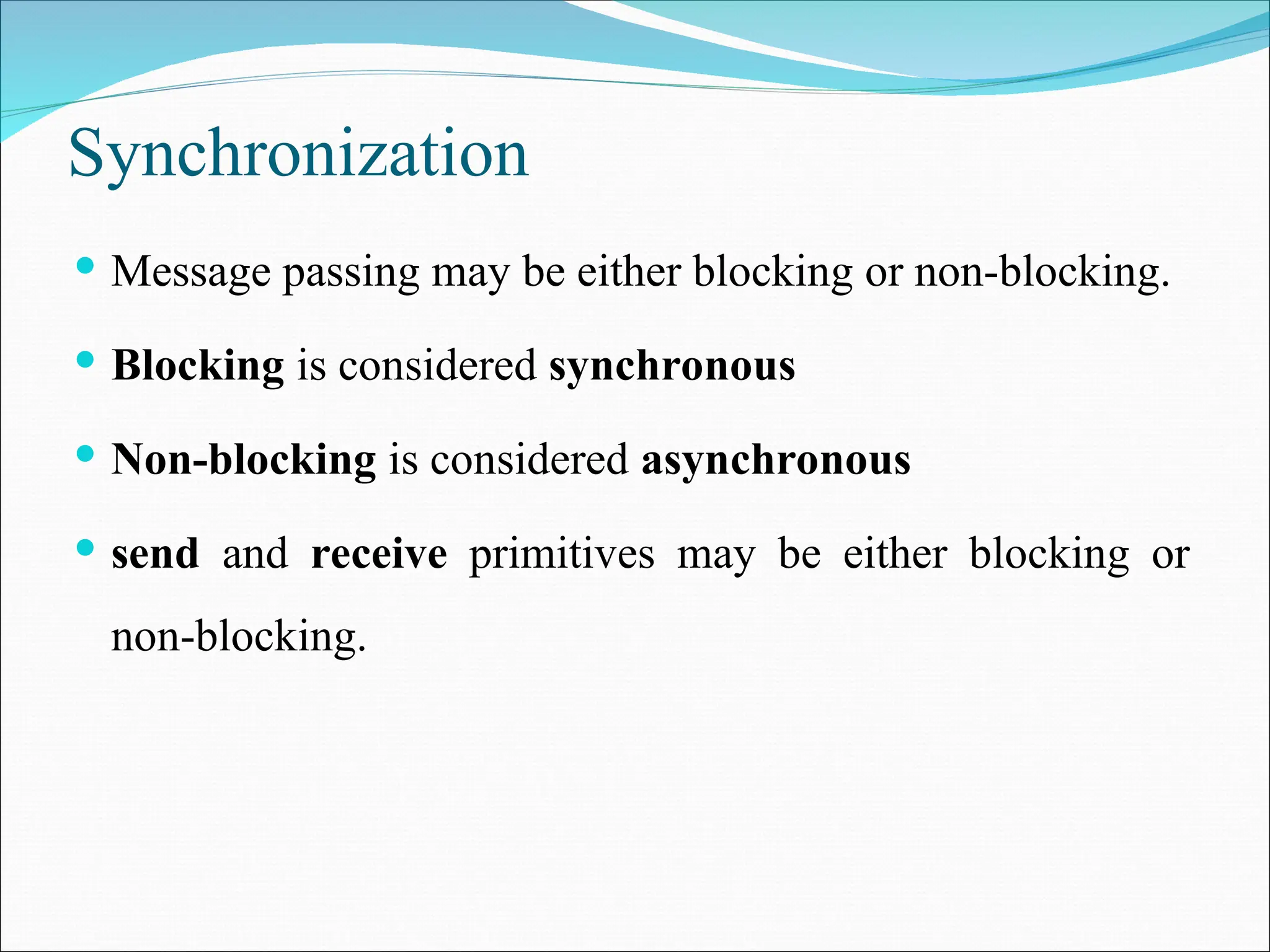 Synchronization
 Message passing may be either blocking or non-blocking.
 Blocking is considered synchronous
 Non-blocking is considered asynchronous
 send and receive primitives may be either blocking or
non-blocking.
 