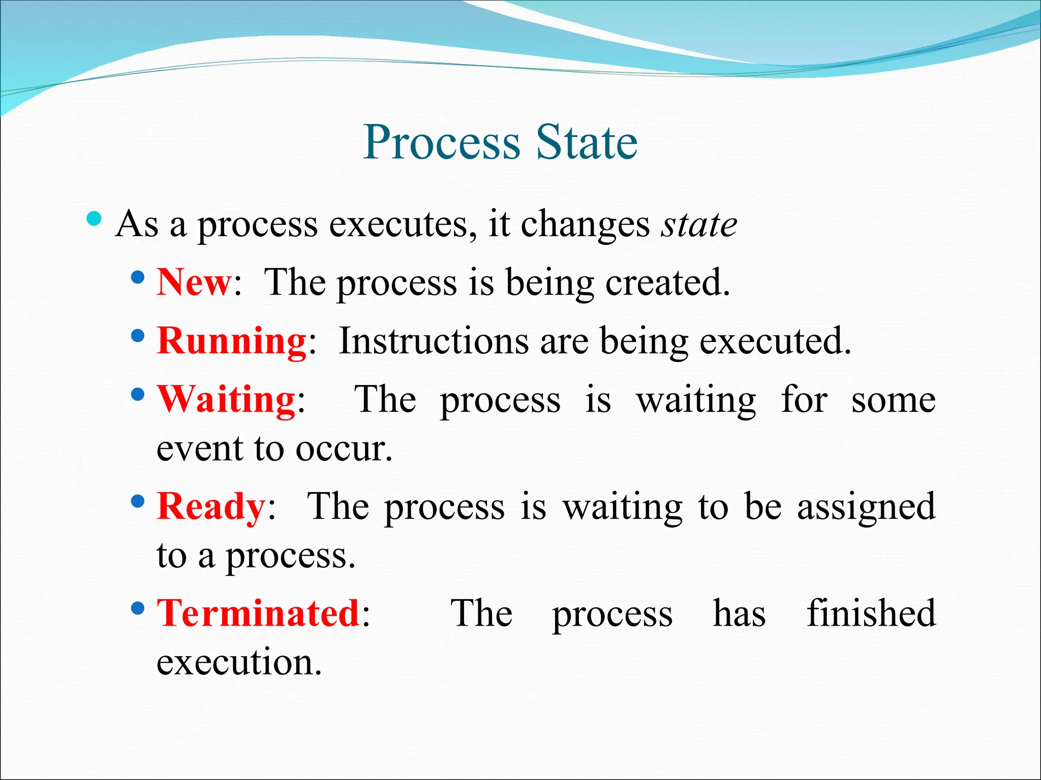 Process State
 As a process executes, it changes state
 New: The process is being created.
 Running: Instructions are being executed.
 Waiting: The process is waiting for some
event to occur.
 Ready: The process is waiting to be assigned
to a process.
 Terminated: The process has finished
execution.
 