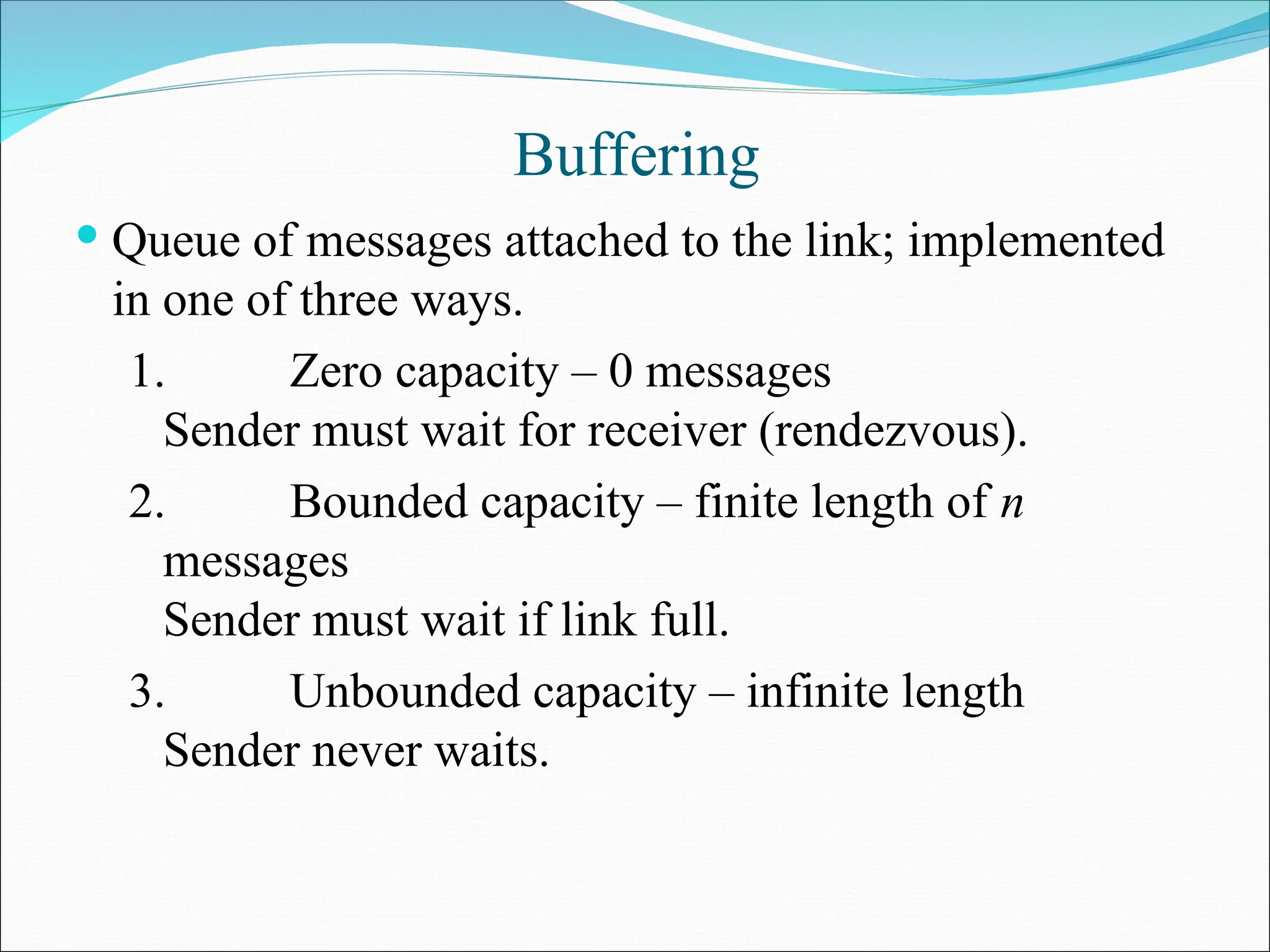 Buffering
 Queue of messages attached to the link; implemented
in one of three ways.
1. Zero capacity – 0 messages
Sender must wait for receiver (rendezvous).
2. Bounded capacity – finite length of n
messages
Sender must wait if link full.
3. Unbounded capacity – infinite length
Sender never waits.
 